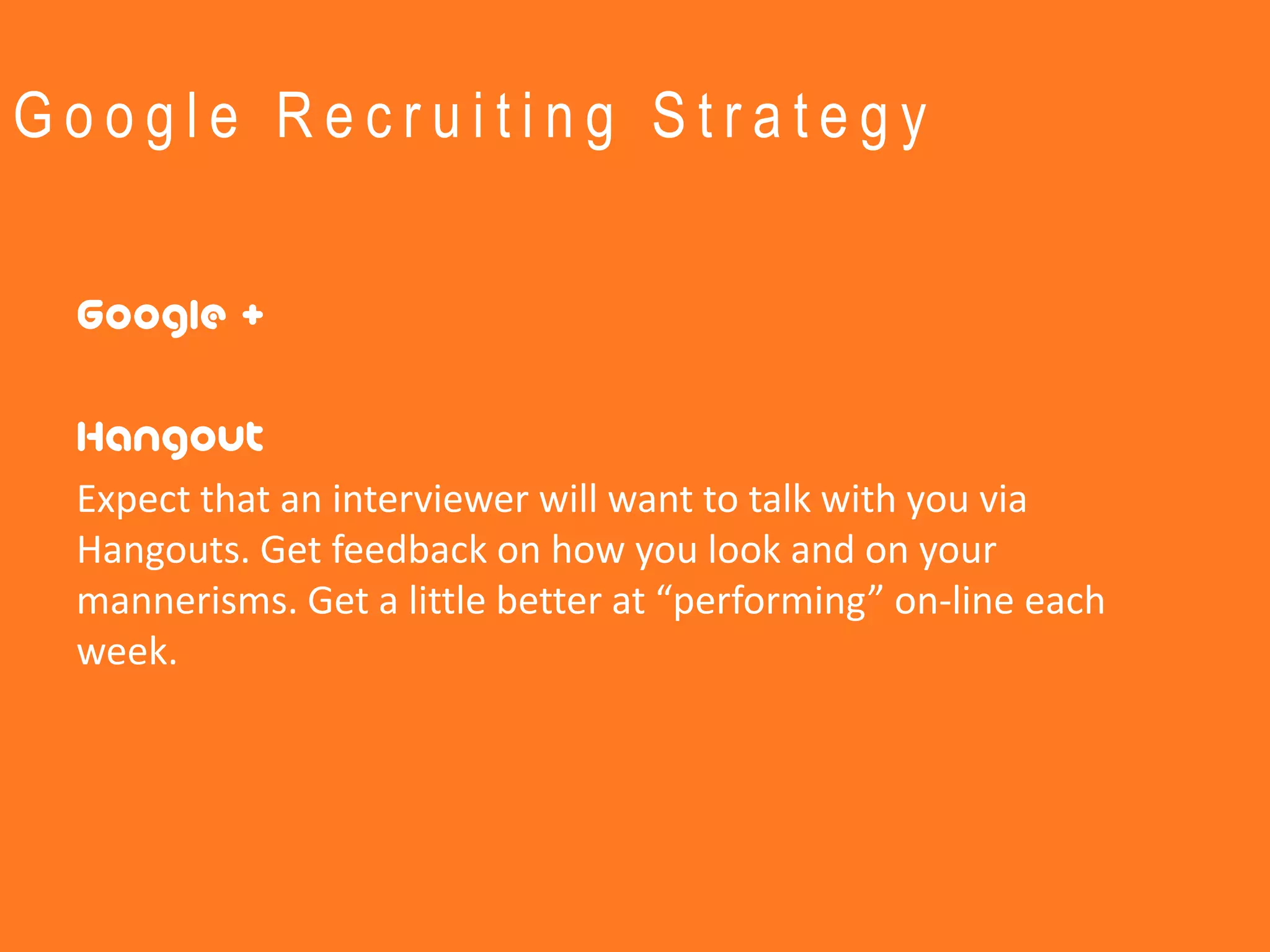 Google Recruiting Strategy


 Google +

 Hangout
 Expect that an interviewer will want to talk with you via
 Hangouts. Get feedback on how you look and on your
 mannerisms. Get a little better at “performing” on-line each
 week.
 