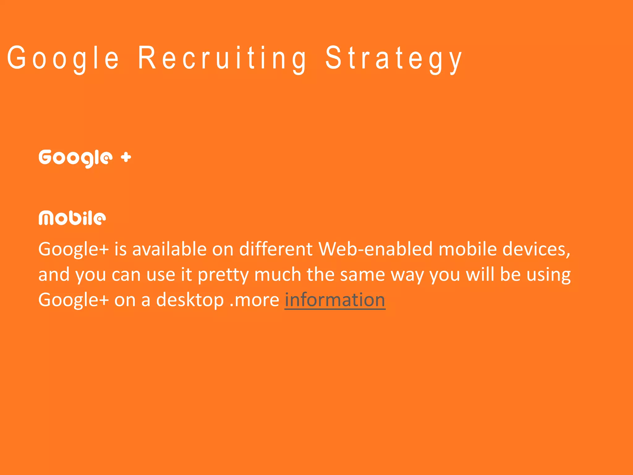 Google Recruiting Strategy


 Google +

 Mobile
 Google+ is available on different Web-enabled mobile devices,
 and you can use it pretty much the same way you will be using
 Google+ on a desktop .more information
 
