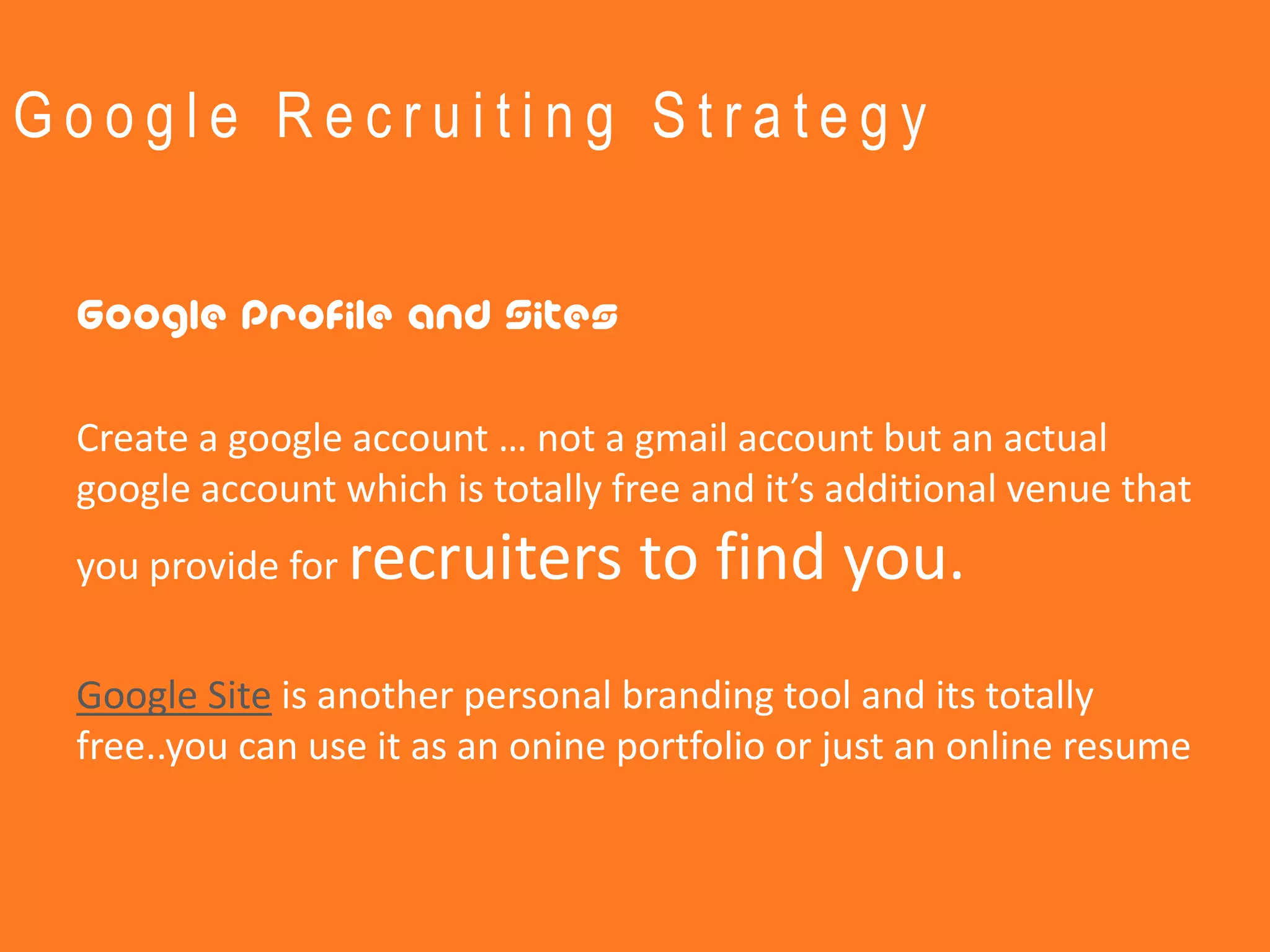 Google Recruiting Strategy


 Google Profile and Sites

 Create a google account … not a gmail account but an actual
 google account which is totally free and it’s additional venue that
 you provide for   recruiters to find you.
 Google Site is another personal branding tool and its totally
 free..you can use it as an onine portfolio or just an online resume
 