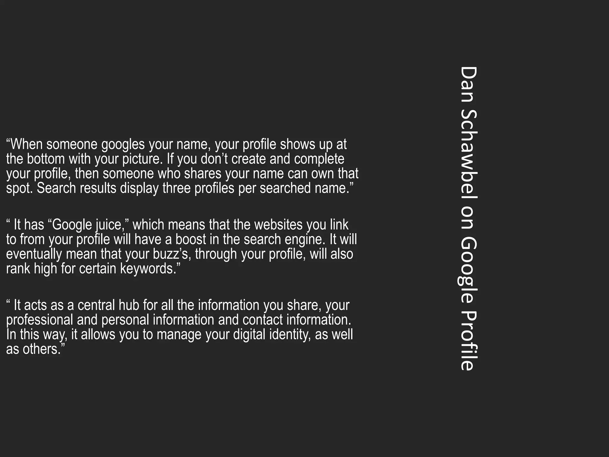 Dan Schawbel on Google Profile
“When someone googles your name, your profile shows up at
the bottom with your picture. If you don’t create and complete
your profile, then someone who shares your name can own that
spot. Search results display three profiles per searched name.”

“ It has “Google juice,” which means that the websites you link
to from your profile will have a boost in the search engine. It will
eventually mean that your buzz’s, through your profile, will also
rank high for certain keywords.”

“ It acts as a central hub for all the information you share, your
professional and personal information and contact information.
In this way, it allows you to manage your digital identity, as well
as others.”
 