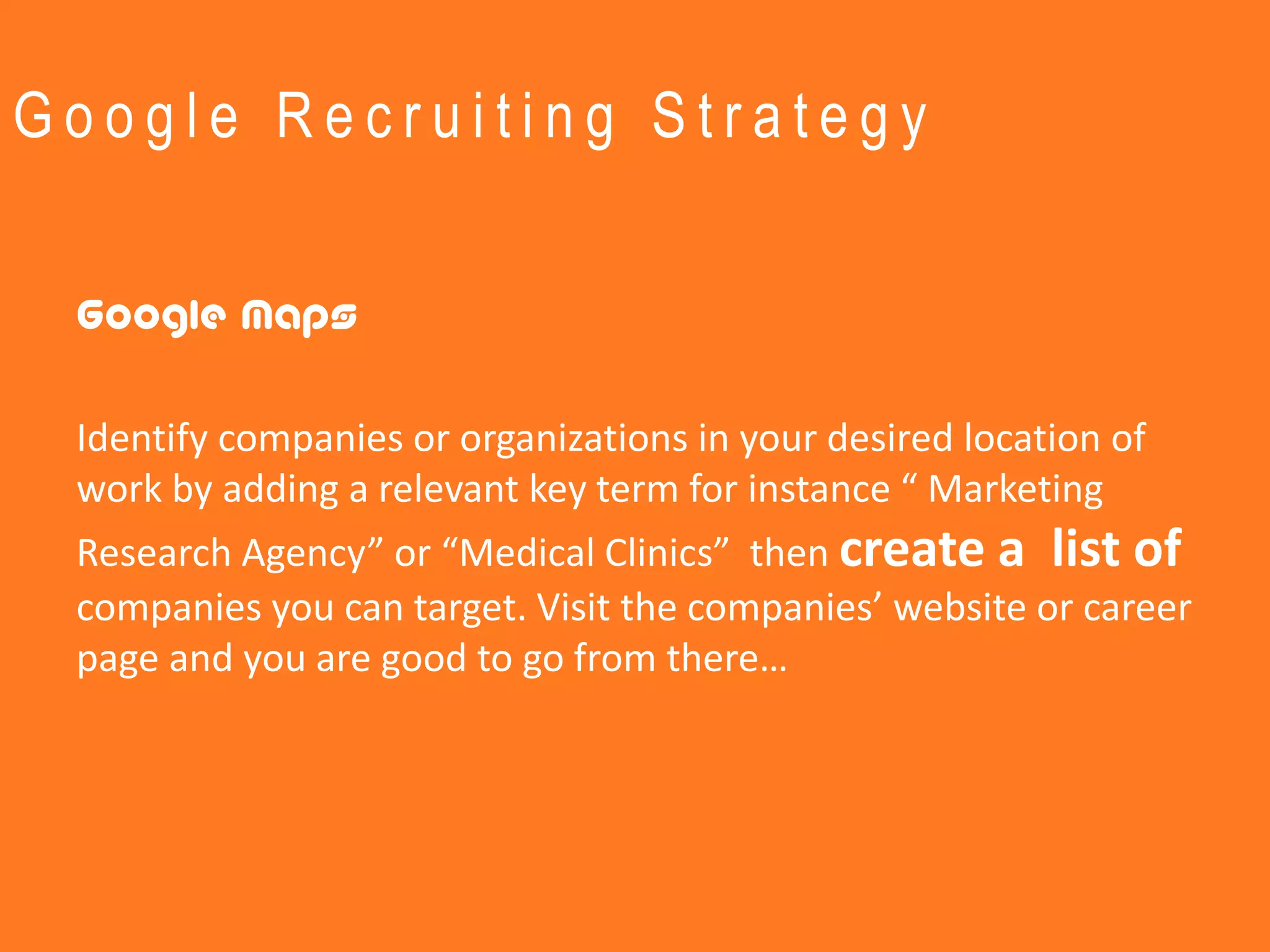 Google Recruiting Strategy


 Google Maps

 Identify companies or organizations in your desired location of
 work by adding a relevant key term for instance “ Marketing
 Research Agency” or “Medical Clinics” then create a list of
 companies you can target. Visit the companies’ website or career
 page and you are good to go from there…
 