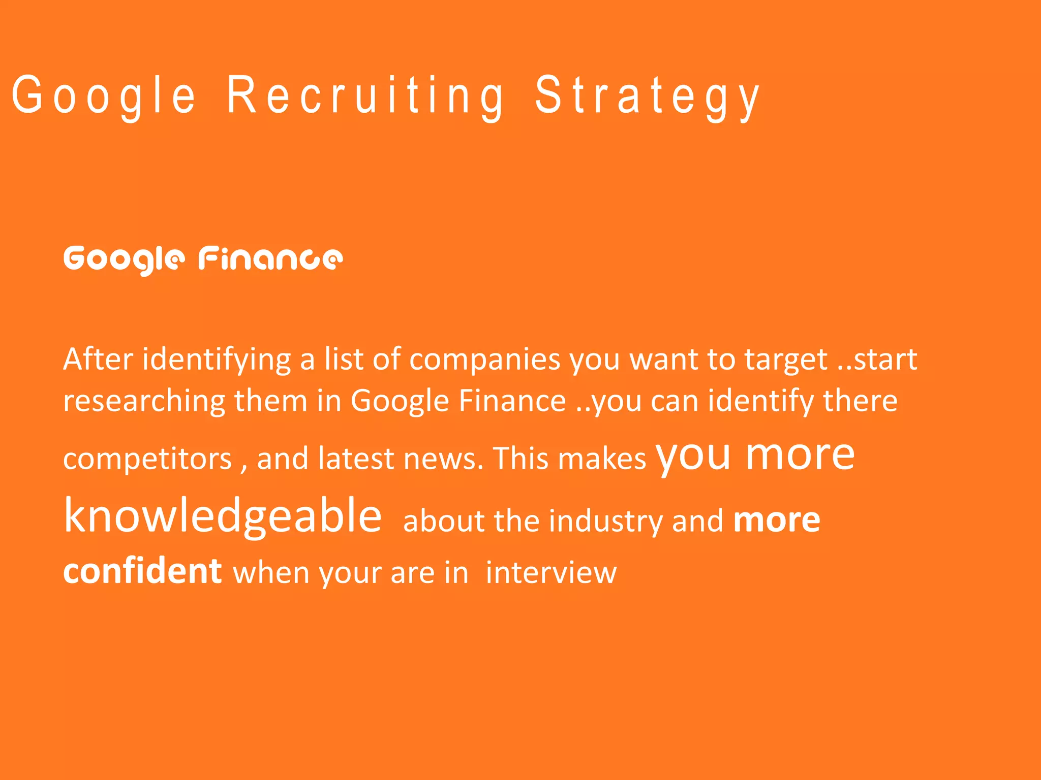 Google Recruiting Strategy


 Google Finance

 After identifying a list of companies you want to target ..start
 researching them in Google Finance ..you can identify there
 competitors , and latest news. This makes you     more
 knowledgeable        about the industry and more
 confident when your are in interview
 