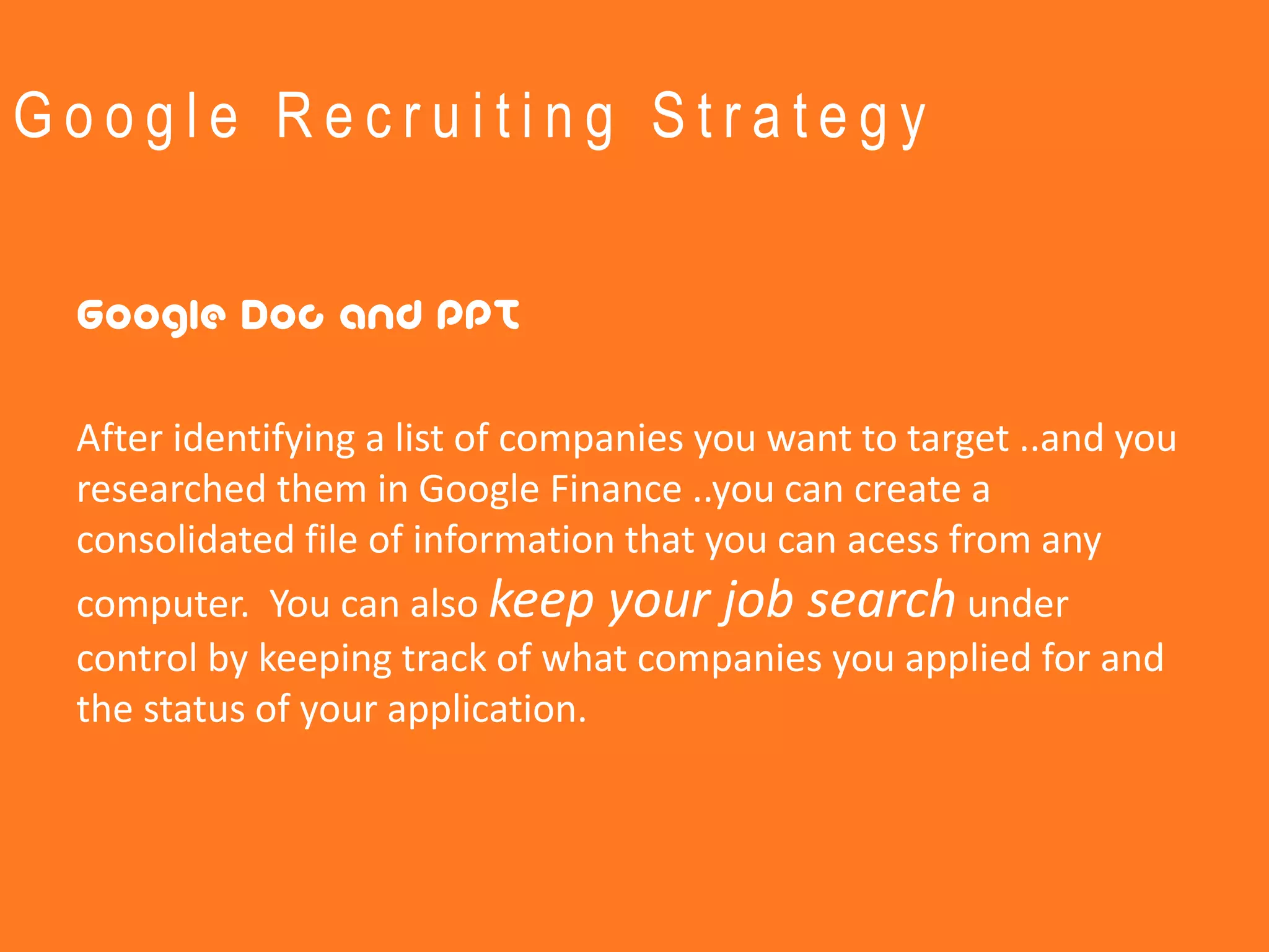 Google Recruiting Strategy


 Google Doc and PPT

 After identifying a list of companies you want to target ..and you
 researched them in Google Finance ..you can create a
 consolidated file of information that you can acess from any
 computer. You can also keep your job search under
 control by keeping track of what companies you applied for and
 the status of your application.
 