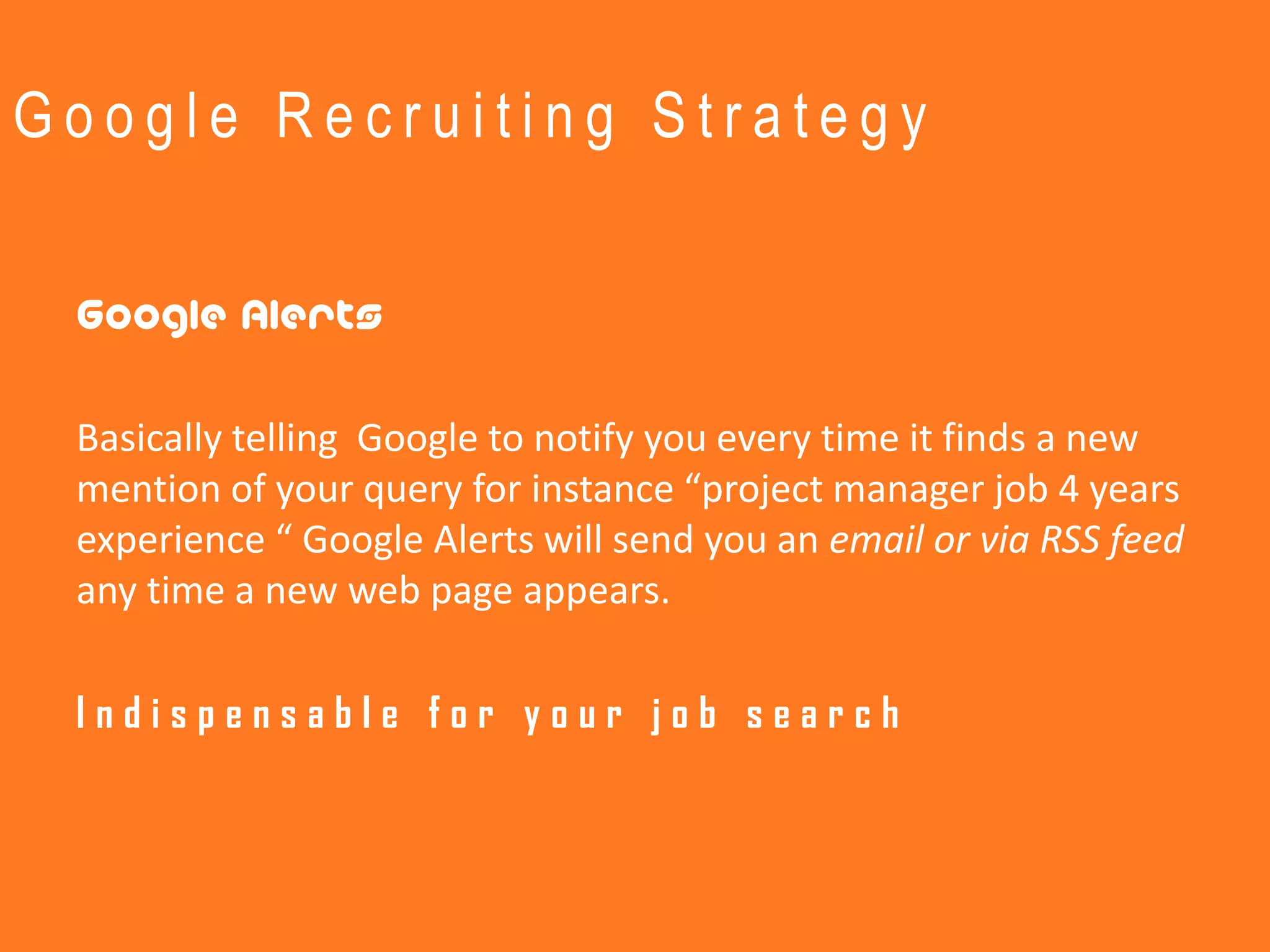 Google Recruiting Strategy


 Google Alerts

 Basically telling Google to notify you every time it finds a new
 mention of your query for instance “project manager job 4 years
 experience “ Google Alerts will send you an email or via RSS feed
 any time a new web page appears.

 Indispensable for your job search
 