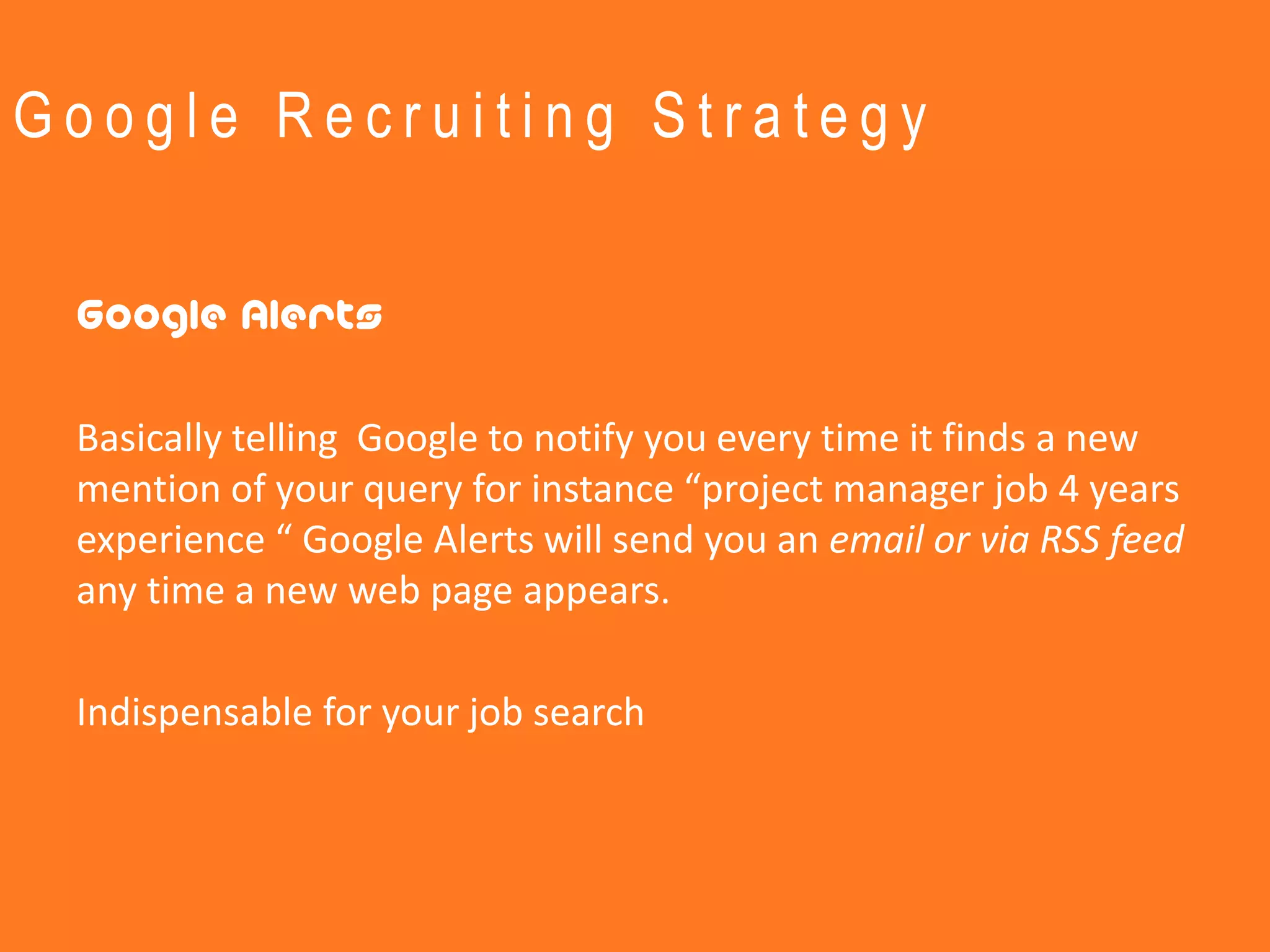 Google Recruiting Strategy


 Google Alerts

 Basically telling Google to notify you every time it finds a new
 mention of your query for instance “project manager job 4 years
 experience “ Google Alerts will send you an email or via RSS feed
 any time a new web page appears.

 Indispensable for your job search
 