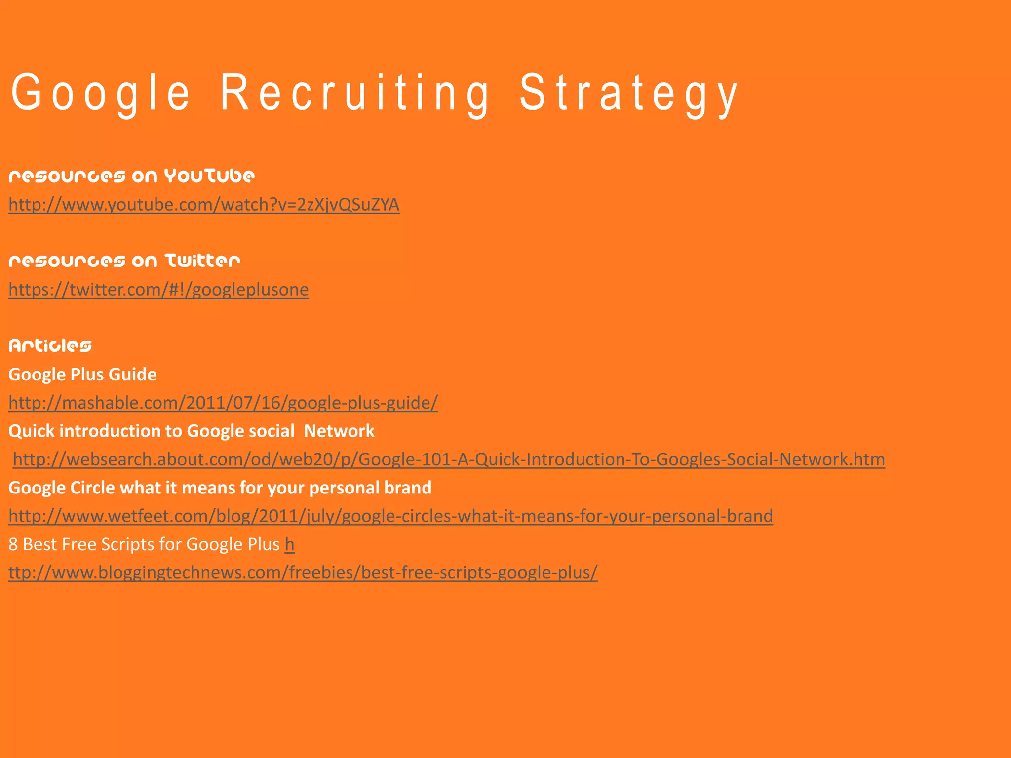 Google Recruiting Strategy
resources on YouTube
http://www.youtube.com/watch?v=2zXjvQSuZYA

resources on Twitter
https://twitter.com/#!/googleplusone

Articles
Google Plus Guide
http://mashable.com/2011/07/16/google-plus-guide/
Quick introduction to Google social Network
 http://websearch.about.com/od/web20/p/Google-101-A-Quick-Introduction-To-Googles-Social-Network.htm
Google Circle what it means for your personal brand
http://www.wetfeet.com/blog/2011/july/google-circles-what-it-means-for-your-personal-brand
8 Best Free Scripts for Google Plus h
ttp://www.bloggingtechnews.com/freebies/best-free-scripts-google-plus/
 