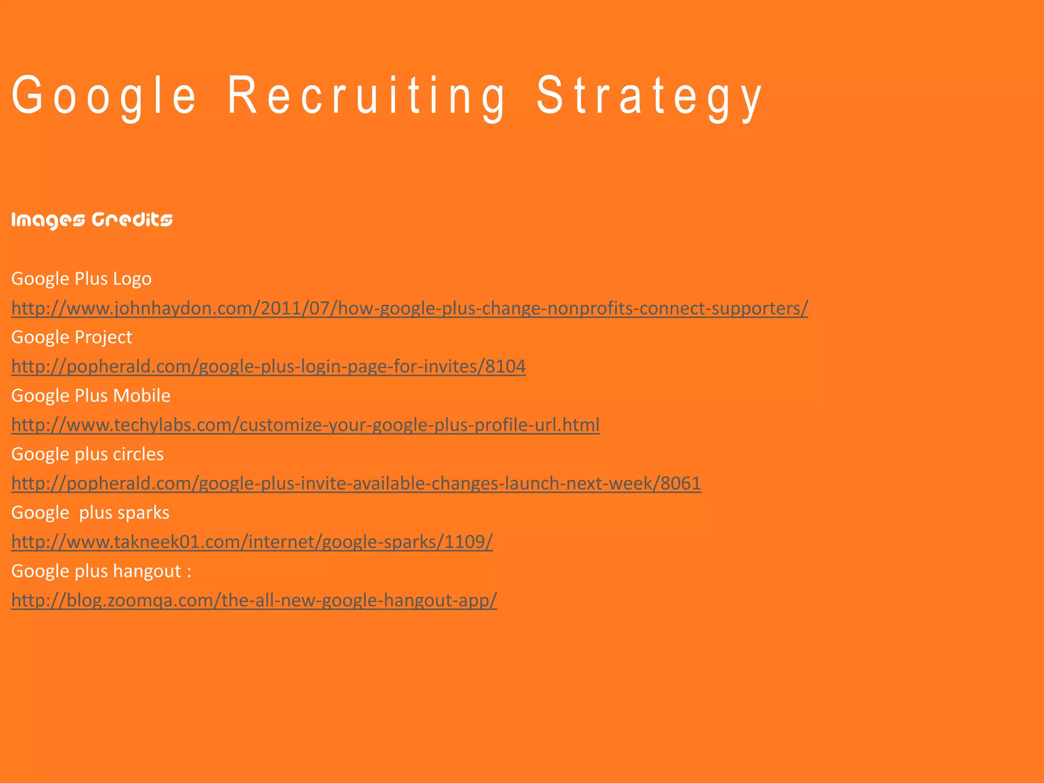 Google Recruiting Strategy

Images Credits

Google Plus Logo
http://www.johnhaydon.com/2011/07/how-google-plus-change-nonprofits-connect-supporters/
Google Project
http://popherald.com/google-plus-login-page-for-invites/8104
Google Plus Mobile
http://www.techylabs.com/customize-your-google-plus-profile-url.html
Google plus circles
http://popherald.com/google-plus-invite-available-changes-launch-next-week/8061
Google plus sparks
http://www.takneek01.com/internet/google-sparks/1109/
Google plus hangout :
http://blog.zoomqa.com/the-all-new-google-hangout-app/
 