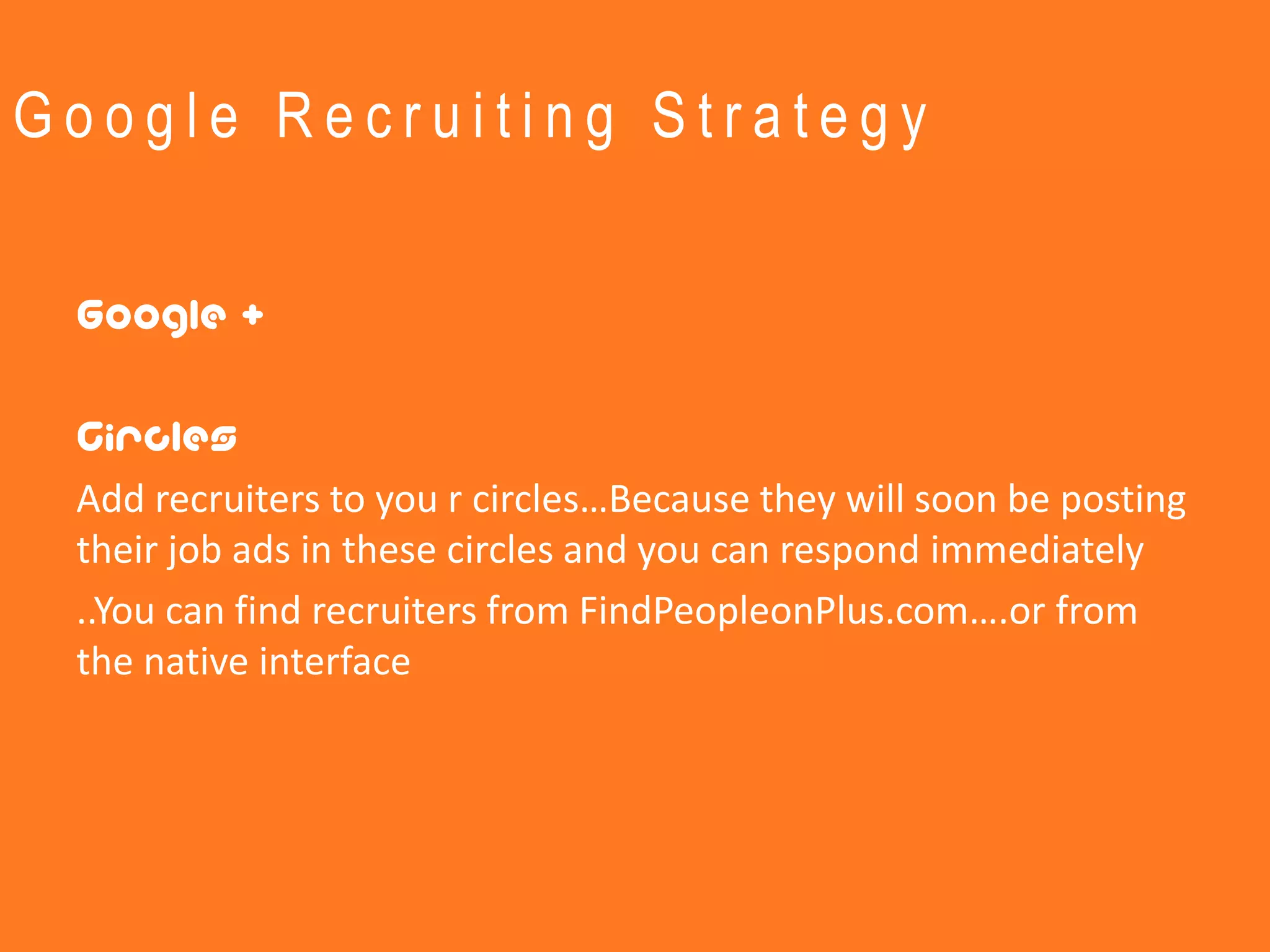 Google Recruiting Strategy


 Google +

 Circles
 Add recruiters to you r circles…Because they will soon be posting
 their job ads in these circles and you can respond immediately
 ..You can find recruiters from FindPeopleonPlus.com….or from
 the native interface
 
