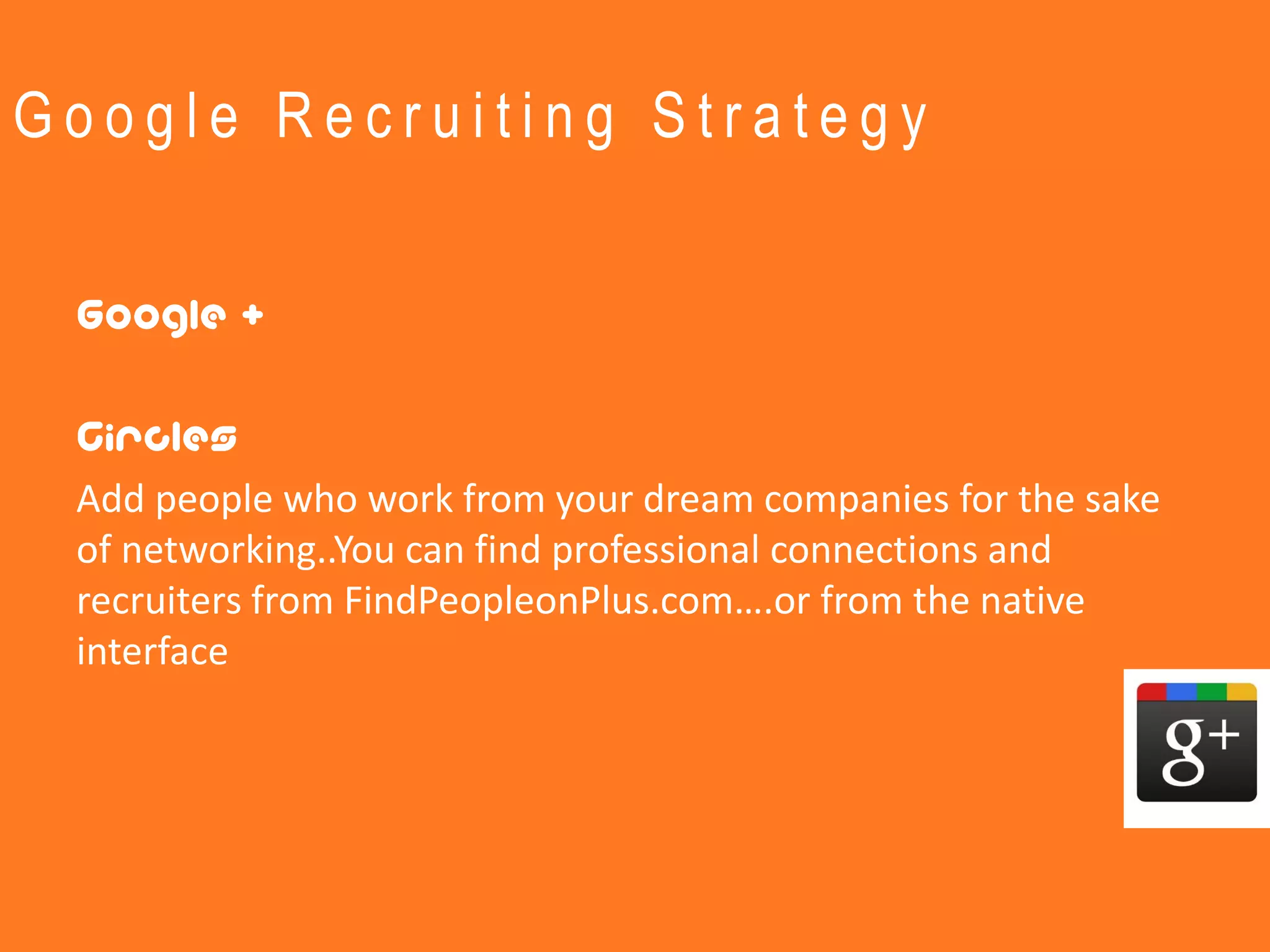Google Recruiting Strategy


 Google +

 Circles
 Add people who work from your dream companies for the sake
 of networking..You can find professional connections and
 recruiters from FindPeopleonPlus.com….or from the native
 interface
 