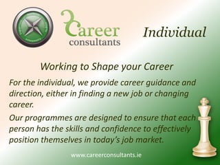 IndividualWorking to Shape your CareerFor the individual, we provide career guidance and direction, either in finding a new job or changing career. Our programmes are designed to ensure that each person has the skills and confidence to effectively position themselves in today’s job market. 