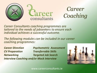 Career CoachingCareer Consultants coaching programmes are tailored to the needs of jobseekers to ensure each individual achieves a successful outcome. The following modules can be included in our career coaching programmes:Career Direction	Psychometric  Assessment CV Preparation  	Transferrable Skills  	Networking		Targeted Job Search Interview Coaching and/or Mock Interview