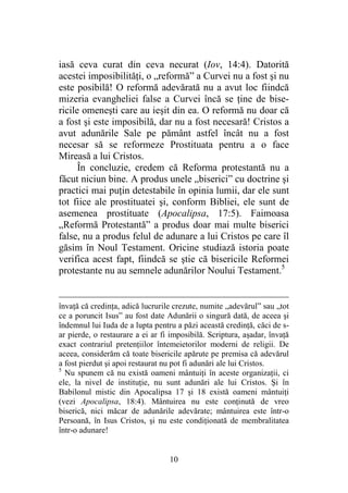 10
iasă ceva curat din ceva necurat (Iov, 14:4). Datorită
acestei imposibilităţi, o „reformă” a Curvei nu a fost şi nu
este posibilă! O reformă adevărată nu a avut loc fiindcă
mizeria evangheliei false a Curvei încă se ţine de bise-
ricile omeneşti care au ieşit din ea. O reformă nu doar că
a fost şi este imposibilă, dar nu a fost necesară! Cristos a
avut adunările Sale pe pământ astfel încât nu a fost
necesar să se reformeze Prostituata pentru a o face
Mireasă a lui Cristos.
În concluzie, credem că Reforma protestantă nu a
făcut niciun bine. A produs unele „biserici” cu doctrine şi
practici mai puţin detestabile în opinia lumii, dar ele sunt
tot fiice ale prostituatei şi, conform Bibliei, ele sunt de
asemenea prostituate (Apocalipsa, 17:5). Faimoasa
„Reformă Protestantă” a produs doar mai multe biserici
false, nu a produs felul de adunare a lui Cristos pe care îl
găsim în Noul Testament. Oricine studiază istoria poate
verifica acest fapt, fiindcă se ştie că bisericile Reformei
protestante nu au semnele adunărilor Noului Testament.5
învaţă că credinţa, adică lucrurile crezute, numite „adevărul” sau „tot
ce a poruncit Isus” au fost date Adunării o singură dată, de aceea şi
îndemnul lui Iuda de a lupta pentru a păzi această credinţă, căci de s-
ar pierde, o restaurare a ei ar fi imposibilă. Scriptura, aşadar, învaţă
exact contrariul pretenţiilor întemeietorilor moderni de religii. De
aceea, considerăm că toate bisericile apărute pe premisa că adevărul
a fost pierdut şi apoi restaurat nu pot fi adunări ale lui Cristos.
5
Nu spunem că nu există oameni mântuiţi în aceste organizaţii, ci
ele, la nivel de instituţie, nu sunt adunări ale lui Cristos. Şi în
Babilonul mistic din Apocalipsa 17 şi 18 există oameni mântuiţi
(vezi Apocalipsa, 18:4). Mântuirea nu este conţinută de vreo
biserică, nici măcar de adunările adevărate; mântuirea este într-o
Persoană, în Isus Cristos, şi nu este condiţionată de membralitatea
într-o adunare!
 