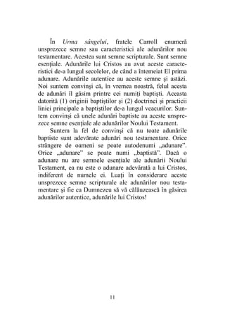 11
În Urma sângelui, fratele Carroll enumeră
unsprezece semne sau caracteristici ale adunărilor nou
testamentare. Acestea sunt semne scripturale. Sunt semne
esenţiale. Adunările lui Cristos au avut aceste caracte-
ristici de-a lungul secolelor, de când a întemeiat El prima
adunare. Adunările autentice au aceste semne şi astăzi.
Noi suntem convinşi că, în vremea noastră, felul acesta
de adunări îl găsim printre cei numiţi baptişti. Aceasta
datorită (1) originii baptiştilor şi (2) doctrinei şi practicii
liniei principale a baptiştilor de-a lungul veacurilor. Sun-
tem convinşi că unele adunări baptiste au aceste unspre-
zece semne esenţiale ale adunărilor Noului Testament.
Suntem la fel de convinşi că nu toate adunările
baptiste sunt adevărate adunări nou testamentare. Orice
strângere de oameni se poate autodenumi „adunare”.
Orice „adunare” se poate numi „baptistă”. Dacă o
adunare nu are semnele esenţiale ale adunării Noului
Testament, ea nu este o adunare adevărată a lui Cristos,
indiferent de numele ei. Luaţi în considerare aceste
unsprezece semne scripturale ale adunărilor nou testa-
mentare şi fie ca Dumnezeu să vă călăuzească în găsirea
adunărilor autentice, adunările lui Cristos!
 