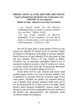 12
PRIMUL SEMN AL UNEI ADUNĂRI ADEVĂRATE
Capul şi fondatorul adunărilor nou testamentare este
CRISTOS. El este singurul
dătător de lege. Adunarea este doar executanta.
„...pe această piatră voi zidi Biserica
[Adunarea] Mea, şi porţile Locuinţei morţilor
nu o vor birui.” (Matei, 16:18)
„El este Capul trupului, al Bisericii
[Adunării]. El este începutul, Cel întâi născut
dintre cei morţi, pentru ca în toate lucrurile să
aibă întâietatea.” (Coloseni, 1:18)
Nu este de ajuns doar a spune despre Cristos că este
Capul unei adunări! El trebuie să fie cu adevărat Capul!
El trebuie să direcţioneze activităţile şi lucrarea adunării.
Dacă Cristos nu e Capul adunării, El nu face parte de fapt
din acea adunare. Pentru a fi Cap, trebuie ca Biblia,
Cuvântul Lui, să reprezinte autoritatea finală în tot ce
înseamnă credinţă şi practică. Dacă Îl urmăm pe Cristos,
nu putem omite nicio parte din instrucţiunile Domnului
pentru noi, şi nici nu putem adăuga ceva la ele.
Există două erori în care oamenii cad atunci când
vorbim despre Cristos ca şi Cap al fiecărei adunări. Unii
Îl substituie cu un papă. Poate nu îl numesc papă. Îl pot
numi păstor, învăţător sau profet. Nu contează titlul pe
care îl poartă, dacă oamenii urmează ideile unui om în
loc de instrucţiunile lui Cristos, acesta este papă. Multe
biserici astăzi urmează învăţăturile vreunui „papă” mort
demult şi sunt mai loiali interpretărilor pe care acesta le-a
dat Bibliei sau „descoperirilor” sale adiţionale decât
cuvintelor simple ale Scripturii.
 