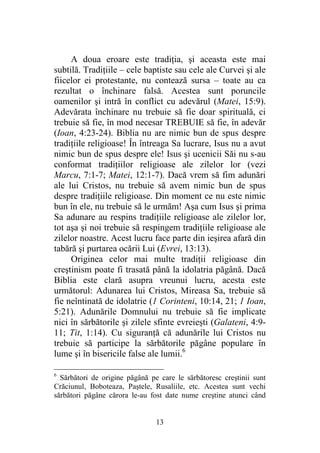 13
A doua eroare este tradiţia, şi aceasta este mai
subtilă. Tradiţiile – cele baptiste sau cele ale Curvei şi ale
fiicelor ei protestante, nu contează sursa – toate au ca
rezultat o închinare falsă. Acestea sunt poruncile
oamenilor şi intră în conflict cu adevărul (Matei, 15:9).
Adevărata închinare nu trebuie să fie doar spirituală, ci
trebuie să fie, în mod necesar TREBUIE să fie, în adevăr
(Ioan, 4:23-24). Biblia nu are nimic bun de spus despre
tradiţiile religioase! În întreaga Sa lucrare, Isus nu a avut
nimic bun de spus despre ele! Isus şi ucenicii Săi nu s-au
conformat tradiţiilor religioase ale zilelor lor (vezi
Marcu, 7:1-7; Matei, 12:1-7). Dacă vrem să fim adunări
ale lui Cristos, nu trebuie să avem nimic bun de spus
despre tradiţiile religioase. Din moment ce nu este nimic
bun în ele, nu trebuie să le urmăm! Aşa cum Isus şi prima
Sa adunare au respins tradiţiile religioase ale zilelor lor,
tot aşa şi noi trebuie să respingem tradiţiile religioase ale
zilelor noastre. Acest lucru face parte din ieşirea afară din
tabără şi purtarea ocării Lui (Evrei, 13:13).
Originea celor mai multe tradiţii religioase din
creştinism poate fi trasată până la idolatria păgână. Dacă
Biblia este clară asupra vreunui lucru, acesta este
următorul: Adunarea lui Cristos, Mireasa Sa, trebuie să
fie neîntinată de idolatrie (1 Corinteni, 10:14, 21; 1 Ioan,
5:21). Adunările Domnului nu trebuie să fie implicate
nici în sărbătorile şi zilele sfinte evreieşti (Galateni, 4:9-
11; Tit, 1:14). Cu siguranţă că adunările lui Cristos nu
trebuie să participe la sărbătorile păgâne populare în
lume şi în bisericile false ale lumii.6
6
Sărbători de origine păgână pe care le sărbătoresc creştinii sunt
Crăciunul, Boboteaza, Paştele, Rusaliile, etc. Acestea sunt vechi
sărbători păgâne cărora le-au fost date nume creştine atunci când
 