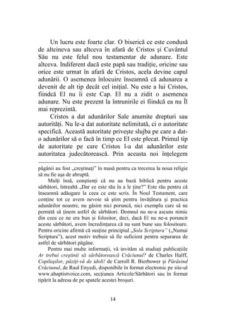14
Un lucru este foarte clar. O biserică ce este condusă
de altcineva sau altceva în afară de Cristos şi Cuvântul
Său nu este felul nou testamentar de adunare. Este
altceva. Indiferent dacă este papă sau tradiţie, oricine sau
orice este urmat în afară de Cristos, acela devine capul
adunării. O asemenea înlocuire înseamnă că adunarea a
devenit de alt tip decât cel iniţial. Nu este a lui Cristos,
fiindcă El nu îi este Cap. El nu a zidit o asemenea
adunare. Nu este prezent la întrunirile ei fiindcă ea nu Îl
mai reprezintă.
Cristos a dat adunărilor Sale anumite drepturi sau
autorităţi. Nu le-a dat autoritate nelimitată, ci o autoritate
specifică. Această autoritate priveşte slujba pe care a dat-
o adunărilor să o facă în timp ce El este plecat. Primul tip
de autoritate pe care Cristos l-a dat adunărilor este
autoritatea judecătorească. Prin aceasta noi înţelegem
păgânii au fost „creştinaţi” în masă pentru ca trecerea la noua religie
să nu fie aşa de abruptă.
Mulţi însă, conştienţi că nu au bază biblică pentru aceste
sărbători, întreabă „Dar ce este rău în a le ţine?” Este rău pentru că
înseamnă adăugare la ceea ce este scris. În Noul Testament, care
conţine tot ce avem nevoie să ştim pentru învăţătura şi practica
adunărilor noastre, nu găsim nici poruncă, nici exemplu care să ne
permită să ţinem astfel de sărbători. Domnul nu ne-a ascuns nimic
din ceea ce ne era bun şi folositor, deci, dacă El nu ne-a poruncit
aceste sărbători, avem încredinţarea că nu sunt bune sau folositoare.
Pentru oricine afirmă că susţine principiul „Sola Scriptura” („Numai
Scriptura”), acest motiv trebuie să fie suficient pentru separarea de
astfel de sărbători păgâne.
Pentru mai multe informaţii, vă invităm să studiaţi publicaţiile
Ar trebui creştinii să sărbătorească Crăciunul? de Charles Halff,
Copilaşilor, păziţi-vă de idoli! de Carroll R. Bierbower şi Părăsind
Crăciunul, de Raul Enyedi, disponibile în format electronic pe site-ul
www.abaptistvoice.com, secţiunea Articole/Sărbători sau în format
tipărit la adresa de pe spatele acestei broşuri.
 