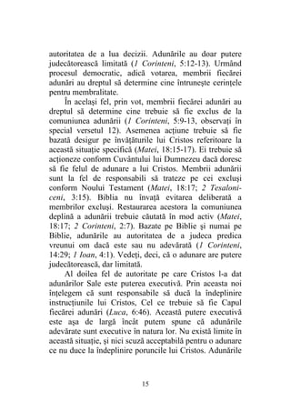 15
autoritatea de a lua decizii. Adunările au doar putere
judecătorească limitată (1 Corinteni, 5:12-13). Urmând
procesul democratic, adică votarea, membrii fiecărei
adunări au dreptul să determine cine întruneşte cerinţele
pentru membralitate.
În acelaşi fel, prin vot, membrii fiecărei adunări au
dreptul să determine cine trebuie să fie exclus de la
comuniunea adunării (1 Corinteni, 5:9-13, observaţi în
special versetul 12). Asemenea acţiune trebuie să fie
bazată desigur pe învăţăturile lui Cristos referitoare la
această situaţie specifică (Matei, 18:15-17). Ei trebuie să
acţioneze conform Cuvântului lui Dumnezeu dacă doresc
să fie felul de adunare a lui Cristos. Membrii adunării
sunt la fel de responsabili să trateze pe cei excluşi
conform Noului Testament (Matei, 18:17; 2 Tesaloni-
ceni, 3:15). Biblia nu învaţă evitarea deliberată a
membrilor excluşi. Restaurarea acestora la comuniunea
deplină a adunării trebuie căutată în mod activ (Matei,
18:17; 2 Corinteni, 2:7). Bazate pe Biblie şi numai pe
Biblie, adunările au autoritatea de a judeca predica
vreunui om dacă este sau nu adevărată (1 Corinteni,
14:29; 1 Ioan, 4:1). Vedeţi, deci, că o adunare are putere
judecătorească, dar limitată.
Al doilea fel de autoritate pe care Cristos l-a dat
adunărilor Sale este puterea executivă. Prin aceasta noi
înţelegem că sunt responsabile să ducă la îndeplinire
instrucţiunile lui Cristos, Cel ce trebuie să fie Capul
fiecărei adunări (Luca, 6:46). Această putere executivă
este aşa de largă încât putem spune că adunările
adevărate sunt executive în natura lor. Nu există limite în
această situaţie, şi nici scuză acceptabilă pentru o adunare
ce nu duce la îndeplinire poruncile lui Cristos. Adunările
 