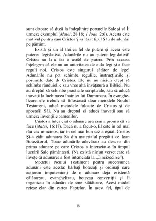 16
sunt datoare să ducă la îndeplinire poruncile Sale şi să Îi
urmeze exemplul (Matei, 28:18; 1 Ioan, 2:6). Acesta este
motivul pentru care Cristos Şi-a lăsat tipul Său de adunări
pe pământ.
Există şi un al treilea fel de putere şi aceea este
puterea legislativă. Adunările nu au putere legislativă!
Cristos nu le-a dat o astfel de putere. Prin aceasta
înţelegem că ele nu au autoritatea de a da legi şi a face
reguli noi. Cristos este singurul dătător de lege!
Adunările nu pot schimba regulile, instrucţiunile şi
poruncile date de Cristos. Ele nu au niciun drept să
schimbe rânduielile sau vreo altă învăţătură a Bibliei. Nu
au dreptul să schimbe practicile scripturale, sau să aducă
inovaţii la închinarea înaintea lui Dumnezeu. În evanghe-
lizare, ele trebuie să folosească doar metodele Noului
Testament, adică metodele folosite de Cristos şi de
apostolii Săi. Nu au dreptul să aducă inovaţii sau să
urmeze invenţiile oamenilor.
Cristos a întemeiat o adunare aşa cum a promis că va
face (Matei, 16:18). Dacă nu a făcut-o, El este în cel mai
rău caz mincinos, iar în cel mai bun caz a eşuat. Cristos
Şi-a zidit adunarea Sa din materialul pregătit de Ioan
Botezătorul. Toate adunările adevărate au descins din
prima adunare pe care Cristos a întemeiat-o în timpul
lucrării Sale pământeşti. (Nu există niciun verset care să
înveţe că adunarea a fost întemeiată la „Cincizecime”).
Modelul Noului Testament pentru succesiunea
adunării este acesta: bărbaţi botezaţi şi ordinaţi care
acţionau împuterniciţi de o adunare deja existentă
călătoreau, evanghelizau, botezau convertiţii şi îi
organizau în adunări de sine stătătoare. Acest model
reiese clar din cartea Faptelor. În acest fel, tipul de
 