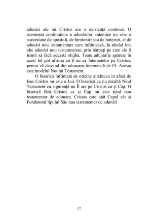 17
adunări ale lui Cristos are o existenţă continuă. O
asemenea continuitate a adunărilor autentice nu este o
succesiune de apostoli, de hirotoniri sau de botezuri, ci de
adunări nou testamentare care înfiinţează, la rândul lor,
alte adunări nou testamentare, prin bărbaţi pe care ele îi
trimit să facă această slujbă. Toate adunările apărute în
acest fel pot afirma că îl au ca Întemeietor pe Cristos,
pentru că descind din adunarea întemeiată de El. Acesta
este modelul Noului Testament.
O biserică înfiinţată de oricine altcineva în afară de
Isus Cristos nu este a Lui. O biserică ce nu ascultă Noul
Testament cu siguranţă nu Îl are pe Cristos ca şi Cap. O
biserică fără Cristos ca şi Cap nu este tipul nou
testamentar de adunare. Cristos este atât Capul cât şi
Fondatorul tipului Său nou testamentar de adunări.
 