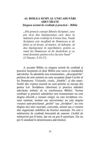 18
AL DOILEA SEMN AL UNEI ADUNĂRI
ADEVĂRATE
Singura normă de credinţă şi practică – Biblia
„Din pruncie cunoşti Sfintele Scripturi, care
pot să-ţi dea înţelepciunea care duce la
mântuire prin credinţa în Cristos Isus. Toată
Scriptura este insuflată de Dumnezeu şi de
folos ca să înveţe, să mustre, să îndrepte, să
dea înţelepciune în neprihănire, pentru ca
omul lui Dumnezeu să fie desăvârşit şi cu
totul destoinic pentru orice lucrare bună”
(2 Timotei, 3:15-17)
A accepta Biblia ca singura normă de credinţă şi
practică înseamnă că doar Biblia este sursa şi standardul
adevărului. În adunările nou testamentare, „descoperirile”
pretinse de unii oameni nu sunt acceptate drept Cuvânt al
lui Dumnezeu. Viziunile, visele, „limbile”, şi alte mani-
festări din vremea noastră nu sunt primite ca mesaje din
partea Lui. Învăţătura (doctrina) şi practica adunării
adevărate trebuie să se conformeze Bibliei. Norma
credinţei şi practicii adunărilor nou testamentare nu este
dogma oficială a vreunei religii; nu este învăţătura vre-
unui seminar, institut sau universitate; nu este dogma
vreunui auto-proclamat „profet” sau „învăţător”; nu este
dogma nici unei asociaţii, convenţii, uniuni sau a vreunei
alte organizaţii nebiblice de biserici omeneşti. Nu este o
mărturisire de credinţă întocmită de oameni. (Astfel de
mărturisiri pot fi bune, dar ele nu pot fi autoritare. Ele nu
pot fi standard în determinarea adevărului).
 