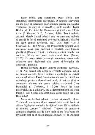 19
Doar Biblia este autoritară. Doar Biblia este
standardul determinării adevărului. O adunare adevărată
nu are voie să selecteze doar anumite pasaje ale Noului
Testament pe care să le creadă şi să le asculte. Toată
Biblia este Cuvântul lui Dumnezeu şi toată este folosi-
toare (2 Timotei, 3:16; 2 Petru, 3:16). Toată trebuie
crezută. Membrii unei adunări nou testamentare trebuie
să creadă la fel, să transmită aceleaşi învăţături şi să aibă
un scop comun (Filipeni, 1:27; 2:2; 3:16; 4:2; 2
Corinteni, 13:11; 1 Petru, 3:8). Prin această singură voce
unificată, adică prin doctrină şi practică, este Cristos
glorificat (Romani, 15:6). O adunare a cărei membri au
doctrine diferite nu poate rezista mult timp (Matei,
12:25). Nu poate exista unitate şi comuniune acolo unde
adunarea este dezbinată din cauza diferenţelor de
doctrină şi practică.
Biblia vorbeşte despre „unirea credinţei” (Efeseni,
4:13). Aici sensul este acela de credinţă concretă, adică
de lucruri crezute. Fără o unitate a credinţei, nu există
unitate adevărată. Pavel învaţă că o adunare dezbinată nu
se strânge pentru a deveni mai bună, ci mai rea şi că o
asemenea adunare nu poate celebra scriptural Cina
Domnului (1 Corinteni, 11:17-20). Poate lua cina
păstorului, sau a adunării, sau a denominaţiunii sau cina
tradiţiei, dar, fiindcă este dezbinată, ea nu poate lua Cina
Domnului!
Membrii fiecărei adunări trebuie să creadă Biblia.
Trebuie de asemenea să o cunoască bine astfel încât să
aibă o înţelegere matură a învăţăturii sale. Ei nu trebuie
să rămână „prunci” spirituali. Trebuie să cunoască
adevărata doctrină aşa de bine încât să nu fie afectaţi de
învăţături noi ce ar putea apărea (Efeseni, 4:14). Această
 