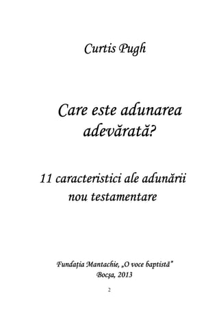 2
CareCareCareCare este adunareaeste adunareaeste adunareaeste adunarea
adevărată?adevărată?adevărată?adevărată?
Curtis PughCurtis PughCurtis PughCurtis Pugh
11 caracteristici ale adunării11 caracteristici ale adunării11 caracteristici ale adunării11 caracteristici ale adunării
nou testamentarenou testamentarenou testamentarenou testamentare
Fundaţia Mantachie, „O voce baptistă”Fundaţia Mantachie, „O voce baptistă”Fundaţia Mantachie, „O voce baptistă”Fundaţia Mantachie, „O voce baptistă”
Bocşa, 2013Bocşa, 2013Bocşa, 2013Bocşa, 2013
 