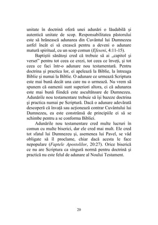20
unitate în doctrină oferă unei adunări o lăudabilă şi
autentică unitate de scop. Responsabilitatea păstorului
este să hrănească adunarea din Cuvântul lui Dumnezeu
astfel încât ei să crească pentru a deveni o adunare
matură spiritual, cu un scop comun (Efeseni, 4:11-15).
Baptiştii sănătoşi cred că trebuie să ai „capitol şi
verset” pentru tot ceea ce crezi, tot ceea ce înveţi, şi tot
ceea ce faci într-o adunare nou testamentară. Pentru
doctrina şi practica lor, ei apelează la Biblie, la întreaga
Biblie şi numai la Biblie. O adunare ce urmează Scriptura
este mai bună decât una care nu o urmează. Nu vrem să
spunem că oamenii sunt superiori altora, ci că adunarea
este mai bună fiindcă este ascultătoare de Dumnezeu.
Adunările nou testamentare trebuie să îşi bazeze doctrina
şi practica numai pe Scriptură. Dacă o adunare adevărată
descoperă că învaţă sau acţionează contrar Cuvântului lui
Dumnezeu, ea este constrânsă de principiile ei să se
schimbe pentru a se conforma Bibliei.
Adunările nou testamentare cred multe lucruri în
comun cu multe biserici, dar ele cred mai mult. Ele cred
tot sfatul lui Dumnezeu şi, asemenea lui Pavel, se văd
obligate să îl proclame, chiar dacă acesta le face
nepopulare (Faptele Apostolilor, 20:27). Orice biserică
ce nu are Scriptura ca singură normă pentru doctrină şi
practică nu este felul de adunare al Noului Testament.
 