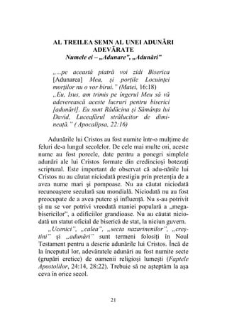 21
AL TREILEA SEMN AL UNEI ADUNĂRI
ADEVĂRATE
Numele ei – „Adunare”, „Adunări”
„...pe această piatră voi zidi Biserica
[Adunarea] Mea, şi porţile Locuinţei
morţilor nu o vor birui.” (Matei, 16:18)
„Eu, Isus, am trimis pe îngerul Meu să vă
adeverească aceste lucruri pentru biserici
[adunări]. Eu sunt Rădăcina şi Sămânţa lui
David, Luceafărul strălucitor de dimi-
neaţă.” ( Apocalipsa, 22:16)
Adunările lui Cristos au fost numite într-o mulţime de
feluri de-a lungul secolelor. De cele mai multe ori, aceste
nume au fost porecle, date pentru a ponegri simplele
adunări ale lui Cristos formate din credincioşi botezaţi
scriptural. Este important de observat că adu-nările lui
Cristos nu au căutat niciodată prestigiu prin pretenţia de a
avea nume mari şi pompoase. Nu au căutat niciodată
recunoaştere seculară sau mondială. Niciodată nu au fost
preocupate de a avea putere şi influenţă. Nu s-au potrivit
şi nu se vor potrivi vreodată maniei populară a „mega-
bisericilor”, a edificiilor grandioase. Nu au căutat nicio-
dată un statut oficial de biserică de stat, la niciun guvern.
„Ucenici”, „calea”, „secta nazarinenilor”, „creş-
tini” şi „adunări” sunt termeni folosiţi în Noul
Testament pentru a descrie adunările lui Cristos. Încă de
la începutul lor, adevăratele adunări au fost numite secte
(grupări eretice) de oamenii religioşi lumeşti (Faptele
Apostolilor, 24:14, 28:22). Trebuie să ne aşteptăm la aşa
ceva în orice secol.
 