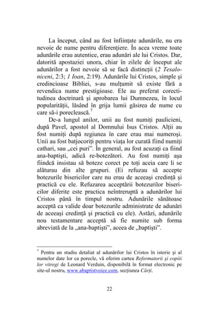 22
La început, când au fost înfiinţate adunările, nu era
nevoie de nume pentru diferenţiere. În acea vreme toate
adunările erau autentice, erau adunări ale lui Cristos. Dar,
datorită apostaziei unora, chiar în zilele de început ale
adunărilor a fost nevoie să se facă distincţii (2 Tesalo-
niceni, 2:3; 1 Ioan, 2:19). Adunările lui Cristos, simple şi
credincioase Bibliei, s-au mulţumit să existe fără a
revendica nume prestigioase. Ele au preferat corecti-
tudinea doctrinară şi aprobarea lui Dumnezeu, în locul
popularităţii, lăsând în grija lumii găsirea de nume cu
care să-i poreclească.7
De-a lungul anilor, unii au fost numiţi paulicieni,
după Pavel, apostol al Domnului Isus Cristos. Alţii au
fost numiţi după regiunea în care erau mai numeroşi.
Unii au fost batjocoriţi pentru viaţa lor curată fiind numiţi
cathari, sau „cei puri”. În general, au fost acuzaţi ca fiind
ana-baptişti, adică re-botezători. Au fost numiţi aşa
fiindcă insistau să boteze corect pe toţi aceia care li se
alăturau din alte grupuri. (Ei refuzau să accepte
botezurile bisericilor care nu erau de aceeaşi credinţă şi
practică cu ele. Refuzarea acceptării botezurilor biseri-
cilor diferite este practica neîntreruptă a adunărilor lui
Cristos până în timpul nostru. Adunările sănătoase
acceptă ca valide doar botezurile administrate de adunări
de aceeaşi credinţă şi practică cu ele). Astăzi, adunările
nou testamentare acceptă să fie numite sub forma
abreviată de la „ana-baptişti”, aceea de „baptişti”.
7
Pentru un studiu detaliat al adunărilor lui Cristos în istorie şi al
numelor date lor ca porecle, vă oferim cartea Reformatorii şi copiii
lor vitregi de Leonard Verduin, disponibilă în format electronic pe
site-ul nostru, www.abaptistvoice.com, secţiunea Cărţi.
 