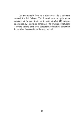 23
Dar nu numele face ca o adunare să fie o adunare
autentică a lui Cristos. Trei lucruri sunt esenţiale ca o
adunare să fie adevărată: ea trebuie să aibă, (1) origine
apostolică, (2) doctrină corectă şi (3) practici scripturale
– aceste semne care arată caracterul adunărilor autentice
le vom lua în considerare în acest articol.
 