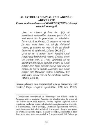 24
AL PATRULEA SEMN AL UNEI ADUNĂRI
ADEVĂRATE
Forma sa de conducere – CONGREGAŢIONALĂ – toţi
membrii sunt egali
„Isus i-a chemat şi le-a zis: ‚Ştiţi că
domnitorii neamurilor domnesc peste ele şi
mai marii lor le poruncesc cu stăpânire.
Între voi să nu fie aşa. Ci oricare va vrea să
fie mai mare între voi, să fie slujitorul
vostru, şi oricare va vrea să fie cel dintâi
între voi, să vă fie rob. (Matei, 20:24-27)
„Voi să nu vă numiţi Rabi! Fiindcă Unul
singur este Învăţătorul vostru: Cristos, şi voi
toţi sunteţi fraţi. Şi ‚Tată’ [părinte] să nu
numiţi pe nimeni pe pământ, pentru că Unul
singur este Tatăl vostru: Acela care este în
ceruri. Să nu vă numiţi ‚Dascăli’, căci Unul
singur este Dascălul vostru: Cristosul. Cel
mai mare dintre voi să fie slujitorul vostru.
(Matei, 23:8-11)
Fiecare adunare nou testamentară este o democraţie sub
Cristos,8
Capul (Faptele Apostolilor, 1:26; 6:5; 15:22).
8
Contestatarii conceptului de democraţie sub Cristos susţin că
Adunarea este o teocraţie. Aceasta este adevărat doar în sensul că
Isus Cristos este Capul Adunării, că este singurul Legiuitor. Dar în
ce priveşte modul de operare al Adunării, aceasta nu este o teocraţie,
ci o democraţie. Într-o teocraţie, Dumnezeu Îşi numeşte reprezen-
tanţii, iar membrii de rând trebuie să li se supună. Aceştia sunt vocea
lui Dumnezeu pentru popor. În cazul teocraţiei, autoritatea o deţin
doar aceia care sunt sau pretind a fi reprezentanţii lui Cristos pe
 