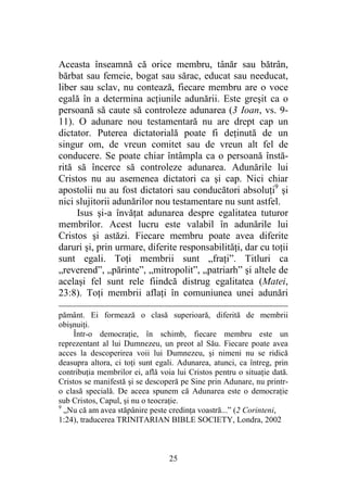 25
Aceasta înseamnă că orice membru, tânăr sau bătrân,
bărbat sau femeie, bogat sau sărac, educat sau needucat,
liber sau sclav, nu contează, fiecare membru are o voce
egală în a determina acţiunile adunării. Este greşit ca o
persoană să caute să controleze adunarea (3 Ioan, vs. 9-
11). O adunare nou testamentară nu are drept cap un
dictator. Puterea dictatorială poate fi deţinută de un
singur om, de vreun comitet sau de vreun alt fel de
conducere. Se poate chiar întâmpla ca o persoană înstă-
rită să încerce să controleze adunarea. Adunările lui
Cristos nu au asemenea dictatori ca şi cap. Nici chiar
apostolii nu au fost dictatori sau conducători absoluţi9
şi
nici slujitorii adunărilor nou testamentare nu sunt astfel.
Isus şi-a învăţat adunarea despre egalitatea tuturor
membrilor. Acest lucru este valabil în adunările lui
Cristos şi astăzi. Fiecare membru poate avea diferite
daruri şi, prin urmare, diferite responsabilităţi, dar cu toţii
sunt egali. Toţi membrii sunt „fraţi”. Titluri ca
„reverend”, „părinte”, „mitropolit”, „patriarh” şi altele de
acelaşi fel sunt rele fiindcă distrug egalitatea (Matei,
23:8). Toţi membrii aflaţi în comuniunea unei adunări
pământ. Ei formează o clasă superioară, diferită de membrii
obişnuiţi.
Într-o democraţie, în schimb, fiecare membru este un
reprezentant al lui Dumnezeu, un preot al Său. Fiecare poate avea
acces la descoperirea voii lui Dumnezeu, şi nimeni nu se ridică
deasupra altora, ci toţi sunt egali. Adunarea, atunci, ca întreg, prin
contribuţia membrilor ei, află voia lui Cristos pentru o situaţie dată.
Cristos se manifestă şi se descoperă pe Sine prin Adunare, nu printr-
o clasă specială. De aceea spunem că Adunarea este o democraţie
sub Cristos, Capul, şi nu o teocraţie.
9
„Nu că am avea stăpânire peste credinţa voastră...” (2 Corinteni,
1:24), traducerea TRINITARIAN BIBLE SOCIETY, Londra, 2002
 