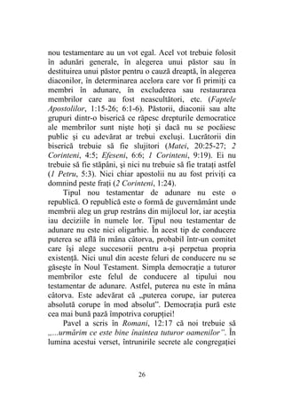 26
nou testamentare au un vot egal. Acel vot trebuie folosit
în adunări generale, în alegerea unui păstor sau în
destituirea unui păstor pentru o cauză dreaptă, în alegerea
diaconilor, în determinarea acelora care vor fi primiţi ca
membri în adunare, în excluderea sau restaurarea
membrilor care au fost neascultători, etc. (Faptele
Apostolilor, 1:15-26; 6:1-6). Păstorii, diaconii sau alte
grupuri dintr-o biserică ce răpesc drepturile democratice
ale membrilor sunt nişte hoţi şi dacă nu se pocăiesc
public şi cu adevărat ar trebui excluşi. Lucrătorii din
biserică trebuie să fie slujitori (Matei, 20:25-27; 2
Corinteni, 4:5; Efeseni, 6:6; 1 Corinteni, 9:19). Ei nu
trebuie să fie stăpâni, şi nici nu trebuie să fie trataţi astfel
(1 Petru, 5:3). Nici chiar apostolii nu au fost priviţi ca
domnind peste fraţi (2 Corinteni, 1:24).
Tipul nou testamentar de adunare nu este o
republică. O republică este o formă de guvernământ unde
membrii aleg un grup restrâns din mijlocul lor, iar aceştia
iau deciziile în numele lor. Tipul nou testamentar de
adunare nu este nici oligarhie. În acest tip de conducere
puterea se află în mâna câtorva, probabil într-un comitet
care îşi alege succesorii pentru a-şi perpetua propria
existenţă. Nici unul din aceste feluri de conducere nu se
găseşte în Noul Testament. Simpla democraţie a tuturor
membrilor este felul de conducere al tipului nou
testamentar de adunare. Astfel, puterea nu este în mâna
câtorva. Este adevărat că „puterea corupe, iar puterea
absolută corupe în mod absolut”. Democraţia pură este
cea mai bună pază împotriva corupţiei!
Pavel a scris în Romani, 12:17 că noi trebuie să
„...urmărim ce este bine înaintea tuturor oamenilor”. În
lumina acestui verset, întrunirile secrete ale congregaţiei
 