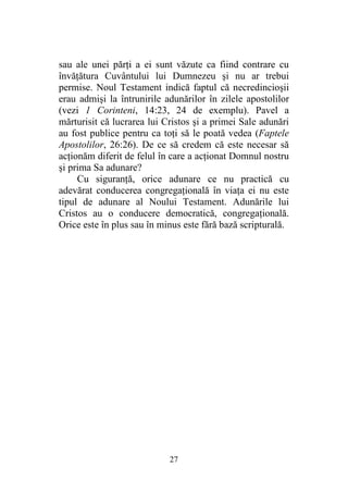 27
sau ale unei părţi a ei sunt văzute ca fiind contrare cu
învăţătura Cuvântului lui Dumnezeu şi nu ar trebui
permise. Noul Testament indică faptul că necredincioşii
erau admişi la întrunirile adunărilor în zilele apostolilor
(vezi 1 Corinteni, 14:23, 24 de exemplu). Pavel a
mărturisit că lucrarea lui Cristos şi a primei Sale adunări
au fost publice pentru ca toţi să le poată vedea (Faptele
Apostolilor, 26:26). De ce să credem că este necesar să
acţionăm diferit de felul în care a acţionat Domnul nostru
şi prima Sa adunare?
Cu siguranţă, orice adunare ce nu practică cu
adevărat conducerea congregaţională în viaţa ei nu este
tipul de adunare al Noului Testament. Adunările lui
Cristos au o conducere democratică, congregaţională.
Orice este în plus sau în minus este fără bază scripturală.
 