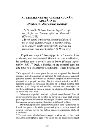 28
AL CINCILEA SEMN AL UNEI ADUNĂRI
ADEVĂRATE
Membrii ei – doar oameni mântuiţi;
„În El, toată clădirea, bine închegată, creşte
ca să fie un Templu sfânt în Domnul.”
(Efeseni, 2:21)
„Şi voi, ca nişte pietre vii, sunteţi zidiţi ca să
fiţi o casă duhovnicească, o preoţie sfântă,
şi să aduceţi jertfe duhovniceşti, plăcute lui
Dumnezeu, prin Isus Cristos.” (1 Petru, 2:5)
Copiii mici nu pot fi botezaţi pentru a fi membri într-
o adunare nou testamentară fiindcă nu sunt credincioşi,
iar credinţa este o cerinţă pentru botez (Faptele Apos-
tolilor, 8:37).10
Deci, o biserică ce are membri copii nu
este tipul nou testamentar de adunare.11
Nicio biserică de
10
Cu siguranţă că botezul pruncilor nu este scriptural. Dar botezul
pruncilor este de asemenea un act lipsit de etică, deoarece privează
persoana botezată în copilărie de libertatea alegerii, în mod voluntar
şi conştient, a propriei credinţe. Dacă la vârstă matură o astfel de
persoană doreşte să părăsească Biserica ce l-a făcut membru fără
voia sa, şi să aleagă o altă credinţă, aceasta este ameninţată cu
pierderea mântuirii şi, în unele cazuri, cu afurisenia (blestemul). Cât
de moral este acest lucru?
Sub masca asigurării mântuirii copilului, aceste biserici false îşi
asigură un mare număr de membri, pe care nu i-ar avea dacă aceştia
şi-ar alege în mod voluntar şi liber religia. Numărul mare de membri
înseamnă de asemenea putere financiară şi influenţă politică.
Dar botezul pruncilor, odată împământenit, când legitimitatea nu
îi mai este pusă la îndoială, garantează şi o perpetuare uşoară şi
sigură a Bisericii, care nu mai trebuie să convingă persoane adulte să
li se alăture.
11
Tot mai multe adunări botează copii cu vârste din ce în ce mai
mici, invocând faptul că acei copii susţin că s-au pocăit şi au crezut
 