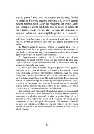29
stat nu poate fi tipul nou testamentar de adunare, fiindcă
în astfel de biserici, credinţa personală nu este o cerinţă
pentru membralitate. Doar cei regeneraţi de Duhul Sfânt
sunt acceptaţi drept candidaţi pentru botez în adunările
lui Cristos. Doar cei ce dau dovadă de pocăinţă şi
credinţă adevărată sunt eligibili pentru a fi membri.
în Cristos. Deşi Dumnezeu poate să mântuiască pe cineva la o vârstă
fragedă, credem că botezarea unui copil este greşită din următoarele
motive:
1. Membralitatea în adunare implică şi dreptul de a vota şi
responsabilitatea de a lua parte la luarea deciziilor, iar un copil nu
este încă pregătit pentru aşa ceva (judecarea unui caz de excludere
pentru adulter este un exemplu în acest sens);
2. Experimentarea pocăinţei şi a credinţei este deseori
superficială în cazul copiilor. Mulţi din cei botezaţi de când erau
copii recunosc că nu au fost mântuiţi atunci, ci, dacă au fost mântuiţi,
aceasta s-a întâmplat mai târziu.
A boteza pe cineva nemântuit nu poate produce decât pagube.
Înseamnă ca acel tânăr să trăiască cu iluzia că a fost mântuit, şi toată
viaţa să încerce să mimeze spiritualitatea autentică. Dacă mai târziu
renunţă la viaţa de credincios, va aduce o pată mărturiei adunării, şi
va fi arătat ca exemplu negativ. De multe ori, astfel de persoane vor
dezvolta o aversiune faţă de adunare şi de mesajul Scripturii. Dacă,
prin mila lui Dumnezeu, acel tânăr va fi mântuit mai târziu, atunci el
trebuie botezat (botezul său din copilărie nu este valabil, căci prima
condiţie pentru botez este mântuirea candidatului).
Privind spre Noul Testament, observăm că acesta nu se adresează
niciodată copiilor în calitate de membrii în adunare. Dacă Dumnezeu
mântuieşte cu adevărat un copil, şi viaţa sa o dovedeşte, el va fi
mântuit şi peste câţiva ani, când va fi suficient de matur şi de
responsabil pentru a face parte din adunare. Din moment ce botezul
nu este spre mântuire, credem că este mai înţelept şi spre binele
tuturor ca adunările să amâne primirea ca membri a celor ce au o
vârstă fragedă.
 