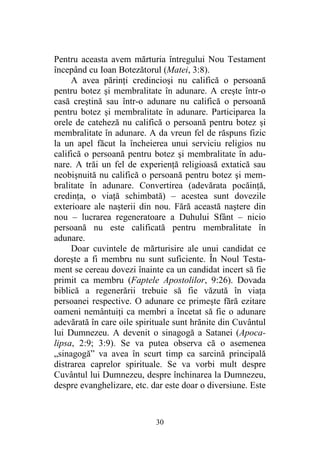 30
Pentru aceasta avem mărturia întregului Nou Testament
începând cu Ioan Botezătorul (Matei, 3:8).
A avea părinţi credincioşi nu califică o persoană
pentru botez şi membralitate în adunare. A creşte într-o
casă creştină sau într-o adunare nu califică o persoană
pentru botez şi membralitate în adunare. Participarea la
orele de cateheză nu califică o persoană pentru botez şi
membralitate în adunare. A da vreun fel de răspuns fizic
la un apel făcut la încheierea unui serviciu religios nu
califică o persoană pentru botez şi membralitate în adu-
nare. A trăi un fel de experienţă religioasă extatică sau
neobişnuită nu califică o persoană pentru botez şi mem-
bralitate în adunare. Convertirea (adevărata pocăinţă,
credinţa, o viaţă schimbată) – acestea sunt dovezile
exterioare ale naşterii din nou. Fără această naştere din
nou – lucrarea regeneratoare a Duhului Sfânt – nicio
persoană nu este calificată pentru membralitate în
adunare.
Doar cuvintele de mărturisire ale unui candidat ce
doreşte a fi membru nu sunt suficiente. În Noul Testa-
ment se cereau dovezi înainte ca un candidat incert să fie
primit ca membru (Faptele Apostolilor, 9:26). Dovada
biblică a regenerării trebuie să fie văzută în viaţa
persoanei respective. O adunare ce primeşte fără ezitare
oameni nemântuiţi ca membri a încetat să fie o adunare
adevărată în care oile spirituale sunt hrănite din Cuvântul
lui Dumnezeu. A devenit o sinagogă a Satanei (Apoca-
lipsa, 2:9; 3:9). Se va putea observa că o asemenea
„sinagogă” va avea în scurt timp ca sarcină principală
distrarea caprelor spirituale. Se va vorbi mult despre
Cuvântul lui Dumnezeu, despre închinarea la Dumnezeu,
despre evanghelizare, etc. dar este doar o diversiune. Este
 