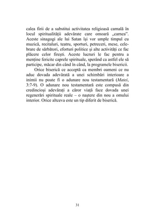 31
calea firii de a substitui activitatea religioasă carnală în
locul spiritualităţii adevărate care omoară „carnea”.
Aceste sinagogi ale lui Satan îşi vor umple timpul cu
muzică, recitaluri, teatru, sporturi, petreceri, mese, cele-
brare de sărbători, eforturi politice şi alte activităţi ce fac
plăcere celor fireşti. Aceste lucruri le fac pentru a
menţine fericite caprele spirituale, sperând ca astfel ele să
participe, măcar din când în când, la programele bisericii.
Orice biserică ce acceptă ca membri oameni ce nu
aduc dovada adevărată a unei schimbări interioare a
inimii nu poate fi o adunare nou testamentară (Matei,
3:7-9). O adunare nou testamentară este compusă din
credincioşi adevăraţi a căror viaţă face dovada unei
regenerări spirituale reale – o naştere din nou a omului
interior. Orice altceva este un tip diferit de biserică.
 