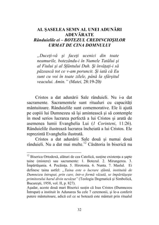 32
AL ŞASELEA SEMN AL UNEI ADUNĂRI
ADEVĂRATE
Rânduielile ei – BOTEZUL CREDINCIOŞILOR
URMAT DE CINA DOMNULUI
„Duceţi-vă şi faceţi ucenici din toate
neamurile, botezându-i în Numele Tatălui şi
al Fiului şi al Sfântului Duh. Şi învăţaţi-i să
păzească tot ce v-am poruncit. Şi iată că Eu
sunt cu voi în toate zilele, până la sfârşitul
veacului. Amin.” (Matei, 28:19-20)
Cristos a dat adunării Sale rânduieli. Nu i-a dat
sacramente. Sacramentele sunt ritualuri cu capacităţi
mântuitoare. Rânduielile sunt comemorative. Ele îi ajută
pe copiii lui Dumnezeu să îşi amintească şi să contemple
în mod serios lucrarea perfectă a lui Cristos şi arată de
asemenea lumii Evanghelia Lui (1 Corinteni, 11:26).
Rânduielile ilustrează lucrarea încheiată a lui Cristos. Ele
reprezintă Evanghelia ilustrată.
Cristos a dat adunării Sale două şi numai două
rânduieli. Nu a dat mai multe.12
Căsătoria în biserică nu
12
Biserica Ortodoxă, alături de cea Catolică, susţine existenţa a şapte
taine (mistere) sau sacramente: 1. Botezul. 2. Mirungerea. 3.
Împărtăşania. 4. Pocăinţa. 5. Hirotonia. 6. Nunta. 7. Maslul. Ei
definesc taina astfel: „Taina este o lucrare sfântă, instituită de
Dumnezeu întrupat, prin care, într-o formă văzută, se împărtăşeşte
primitorului harul divin nevăzut” (Teologia Dogmatică şi Simbolică,
Bucureşti, 1958, vol. II, p. 827).
Aşadar, aceste două mari Biserici susţin că Isus Cristos (Dumnezeu
Întrupat) a instituit în Adunarea Sa cele 7 ceremonii, şi le-a conferit
putere mântuitoare, adică cel ce se botează este mântuit prin ritualul
 
