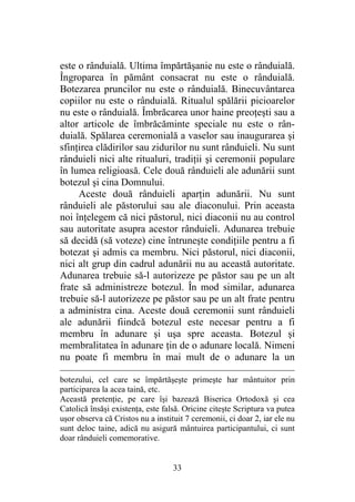 33
este o rânduială. Ultima împărtăşanie nu este o rânduială.
Îngroparea în pământ consacrat nu este o rânduială.
Botezarea pruncilor nu este o rânduială. Binecuvântarea
copiilor nu este o rânduială. Ritualul spălării picioarelor
nu este o rânduială. Îmbrăcarea unor haine preoţeşti sau a
altor articole de îmbrăcăminte speciale nu este o rân-
duială. Spălarea ceremonială a vaselor sau inaugurarea şi
sfinţirea clădirilor sau zidurilor nu sunt rânduieli. Nu sunt
rânduieli nici alte ritualuri, tradiţii şi ceremonii populare
în lumea religioasă. Cele două rânduieli ale adunării sunt
botezul şi cina Domnului.
Aceste două rânduieli aparţin adunării. Nu sunt
rânduieli ale păstorului sau ale diaconului. Prin aceasta
noi înţelegem că nici păstorul, nici diaconii nu au control
sau autoritate asupra acestor rânduieli. Adunarea trebuie
să decidă (să voteze) cine întruneşte condiţiile pentru a fi
botezat şi admis ca membru. Nici păstorul, nici diaconii,
nici alt grup din cadrul adunării nu au această autoritate.
Adunarea trebuie să-l autorizeze pe păstor sau pe un alt
frate să administreze botezul. În mod similar, adunarea
trebuie să-l autorizeze pe păstor sau pe un alt frate pentru
a administra cina. Aceste două ceremonii sunt rânduieli
ale adunării fiindcă botezul este necesar pentru a fi
membru în adunare şi uşa spre aceasta. Botezul şi
membralitatea în adunare ţin de o adunare locală. Nimeni
nu poate fi membru în mai mult de o adunare la un
botezului, cel care se împărtăşeşte primeşte har mântuitor prin
participarea la acea taină, etc.
Această pretenţie, pe care îşi bazează Biserica Ortodoxă şi cea
Catolică însăşi existenţa, este falsă. Oricine citeşte Scriptura va putea
uşor observa că Cristos nu a instituit 7 ceremonii, ci doar 2, iar ele nu
sunt deloc taine, adică nu asigură mântuirea participantului, ci sunt
doar rânduieli comemorative.
 