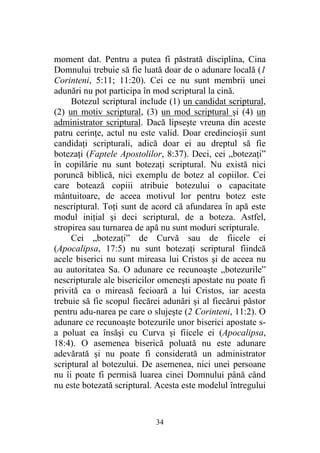 34
moment dat. Pentru a putea fi păstrată disciplina, Cina
Domnului trebuie să fie luată doar de o adunare locală (1
Corinteni, 5:11; 11:20). Cei ce nu sunt membrii unei
adunări nu pot participa în mod scriptural la cină.
Botezul scriptural include (1) un candidat scriptural,
(2) un motiv scriptural, (3) un mod scriptural şi (4) un
administrator scriptural. Dacă lipseşte vreuna din aceste
patru cerinţe, actul nu este valid. Doar credincioşii sunt
candidaţi scripturali, adică doar ei au dreptul să fie
botezaţi (Faptele Apostolilor, 8:37). Deci, cei „botezaţi”
în copilărie nu sunt botezaţi scriptural. Nu există nici
poruncă biblică, nici exemplu de botez al copiilor. Cei
care botează copiii atribuie botezului o capacitate
mântuitoare, de aceea motivul lor pentru botez este
nescriptural. Toţi sunt de acord că afundarea în apă este
modul iniţial şi deci scriptural, de a boteza. Astfel,
stropirea sau turnarea de apă nu sunt moduri scripturale.
Cei „botezaţi” de Curvă sau de fiicele ei
(Apocalipsa, 17:5) nu sunt botezaţi scriptural fiindcă
acele biserici nu sunt mireasa lui Cristos şi de aceea nu
au autoritatea Sa. O adunare ce recunoaşte „botezurile”
nescripturale ale bisericilor omeneşti apostate nu poate fi
privită ca o mireasă fecioară a lui Cristos, iar acesta
trebuie să fie scopul fiecărei adunări şi al fiecărui păstor
pentru adu-narea pe care o slujeşte (2 Corinteni, 11:2). O
adunare ce recunoaşte botezurile unor biserici apostate s-
a poluat ea însăşi cu Curva şi fiicele ei (Apocalipsa,
18:4). O asemenea biserică poluată nu este adunare
adevărată şi nu poate fi considerată un administrator
scriptural al botezului. De asemenea, nici unei persoane
nu îi poate fi permisă luarea cinei Domnului până când
nu este botezată scriptural. Acesta este modelul întregului
 