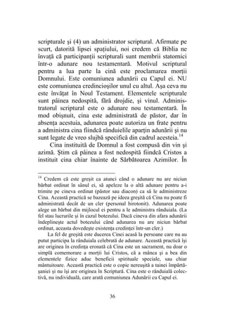 36
scripturale şi (4) un administrator scriptural. Afirmate pe
scurt, datorită lipsei spaţiului, noi credem că Biblia ne
învaţă că participanţii scripturali sunt membrii statornici
într-o adunare nou testamentară. Motivul scriptural
pentru a lua parte la cină este proclamarea morţii
Domnului. Este comuniunea adunării cu Capul ei. NU
este comuniunea credincioşilor unul cu altul. Aşa ceva nu
este învăţat în Noul Testament. Elementele scripturale
sunt pâinea nedospită, fără drojdie, şi vinul. Adminis-
tratorul scriptural este o adunare nou testamentară. În
mod obişnuit, cina este administrată de păstor, dar în
absenţa acestuia, adunarea poate autoriza un frate pentru
a administra cina fiindcă rânduielile aparţin adunării şi nu
sunt legate de vreo slujbă specifică din cadrul acesteia.14
Cina instituită de Domnul a fost compusă din vin şi
azimă. Ştim că pâinea a fost nedospită fiindcă Cristos a
instituit cina chiar înainte de Sărbătoarea Azimilor. În
14
Credem că este greşit ca atunci când o adunare nu are niciun
bărbat ordinat în sânul ei, să apeleze la o altă adunare pentru a-i
trimite pe cineva ordinat (păstor sau diacon) ca să le administreze
Cina. Această practică se bazează pe ideea greşită că Cina nu poate fi
administrată decât de un cler (personal hirotonit). Adunarea poate
alege un bărbat din mijlocul ei pentru a le administra rânduiala. (La
fel stau lucrurile şi în cazul botezului. Dacă cineva din afara adunării
îndeplineşte actul botezului când adunarea nu are niciun bărbat
ordinat, aceasta dovedeşte existenţa credinţei într-un cler.)
La fel de greşită este ducerea Cinei acasă la persoane care nu au
putut participa la rânduiala celebrată de adunare. Această practică îşi
are originea în credinţa eronată că Cina este un sacrament, nu doar o
simplă comemorare a morţii lui Cristos, că a mânca şi a bea din
elementele fizice aduc beneficii spirituale speciale, sau chiar
mântuitoare. Această practică este o copie nereuşită a tainei împărtă-
şaniei şi nu îşi are originea în Scriptură. Cina este o rânduială colec-
tivă, nu individuală, care arată comuniunea Adunării cu Capul ei.
 