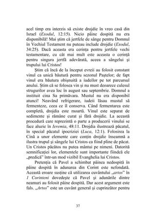 37
acel timp era interzis să existe drojdie în vreo casă din
Israel (Exodul, 12:15). Nicio pâine dospită nu era
disponibilă! Mai ştim că jertfele de sânge pentru Domnul
în Vechiul Testament nu puteau include drojdie (Exodul,
34:25). Dacă aceasta era cerinţa pentru jertfele vechi
testamentare, cu cât mai mult este aceasta o cerinţă
pentru singura jertfă adevărată, aceea a sângelui şi
trupului lui Cristos!
Ştim că încă de la început evreii au folosit constant
vinul ca unică băutură pentru sezonul Paştelor; de fapt
vinul era băutura obişnuită a iudeilor pe tot parcursul
anului. Ştim că se folosea vin şi nu must deoarece culesul
strugurilor avea loc în august sau septembrie. Domnul a
instituit cina Sa primăvara. Mustul nu era disponibil
atunci! Neavând refrigerare, iudeii lăsau mustul să
fermenteze, ceea ce îl conserva. Când fermentarea este
completă, drojdia este moartă. Vinul este separat de
sedimente şi rămâne curat şi fără drojdie. La această
procedură care reprezintă o parte a producerii vinului se
face aluzie în Ieremia, 48:11. Drojdia ilustrează păcatul,
în special păcatul ipocriziei (Luca, 12:1). Folosirea la
Cină a unor elemente care conţin drojdie înseamnă a
ilustra trupul şi sângele lui Cristos ca fiind pline de păcat.
Un Cristos păcătos nu putea mântui pe nimeni. Datorită
semnificaţiei lor, elementele sunt importante fiindcă ele
„predică” într-un mod vizibil Evanghelia lui Cristos.
Pretenţia că Pavel a schimbat pâinea nedospită în
pâine dospită în adunarea din Corint este nefondată.
Această eroare susţine că utilizarea cuvântului „artos” în
1 Corinteni dovedeşte că Pavel şi adunările dintre
neamuri au folosit pâine dospită. Dar acest argument este
fals. „Artos” este un cuvânt general şi cuprinzător pentru
 