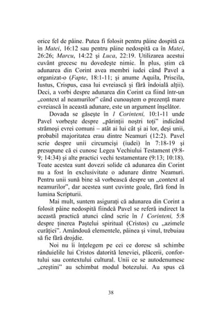 38
orice fel de pâine. Putea fi folosit pentru pâine dospită ca
în Matei, 16:12 sau pentru pâine nedospită ca în Matei,
26:26; Marcu, 14:22 şi Luca, 22:19. Utilizarea acestui
cuvânt grecesc nu dovedeşte nimic. În plus, ştim că
adunarea din Corint avea membri iudei când Pavel a
organizat-o (Fapte, 18:1-11; şi anume Aquila, Priscila,
Iustus, Crispus, casa lui evreiască şi fără îndoială alţii).
Deci, a vorbi despre adunarea din Corint ca fiind într-un
„context al neamurilor” când cunoaştem o prezenţă mare
evreiască în această adunare, este un argument înşelător.
Dovada se găseşte în 1 Corinteni, 10:1-11 unde
Pavel vorbeşte despre „părinţii noştri toţi” indicând
strămoşi evrei comuni – atât ai lui cât şi ai lor, deşi unii,
probabil majoritatea erau dintre Neamuri (12:2). Pavel
scrie despre unii circumcişi (iudei) în 7:18-19 şi
presupune că ei cunosc Legea Vechiului Testament (9:8-
9; 14:34) şi alte practici vechi testamentare (9:13; 10:18).
Toate acestea sunt dovezi solide că adunarea din Corint
nu a fost în exclusivitate o adunare dintre Neamuri.
Pentru unii sună bine să vorbească despre un „context al
neamurilor”, dar acestea sunt cuvinte goale, fără fond în
lumina Scripturii.
Mai mult, suntem asiguraţi că adunarea din Corint a
folosit pâine nedospită fiindcă Pavel se referă indirect la
această practică atunci când scrie în 1 Corinteni, 5:8
despre ţinerea Paştelui spiritual (Cristos) cu „azimele
curăţiei”. Amândouă elementele, pâinea şi vinul, trebuiau
să fie fără drojdie.
Noi nu îi înţelegem pe cei ce doresc să schimbe
rânduielile lui Cristos datorită leneviei, plăcerii, confor-
tului sau contextului cultural. Unii ce se autodenumesc
„creştini” au schimbat modul botezului. Au spus că
 