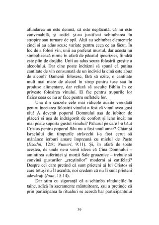 39
afundarea nu este demnă, că este neplăcută, că nu este
convenabilă, şi astfel şi-au justificat schimbarea în
stropire sau turnare de apă. Alţii au schimbat elementele
cinei şi au adus scuze variate pentru ceea ce au făcut. În
loc de a folosi vin, unii au preferat mustul, dar acesta nu
simbolizează nimic în afară de păcatul ipocriziei, fiindcă
este plin de drojdie. Unii au adus scuza folosirii greşite a
alcoolului. Dar cine poate îndrăzni să spună că puţina
cantitate de vin consumată de un individ la cină este abuz
de alcool? Oamenii folosesc, fără să ezite, o cantitate
mult mai mare de alcool în sirop pentru tuse sau în
produse alimentare, dar refuză să asculte Biblia în ce
priveşte folosirea vinului. Ei fac pentru trupurile lor
fizice ceea ce nu ar face pentru sufletele lor.
Una din scuzele cele mai ridicole auzite vreodată
pentru încetarea folosirii vinului a fost că vinul avea gust
rău! A devenit poporul Domnului aşa de iubitor de
plăceri şi aşa de îndrăgostit de confort şi lene încât nu
mai poate suporta gustul vinului? Paharul pe care l-a băut
Cristos pentru poporul Său nu a fost unul amar? Chiar şi
Israelului din timpurile străvechi i-a fost cerut să
mănânce ierburi amare împreună cu mielul de Paşte
(Exodul, 12:8; Numeri, 9:11). Şi, în afară de toate
acestea, de unde ne-a venit ideea că Cina Domnului –
amintirea suferinţei şi morţii Sale groaznice – trebuie să
convină gusturilor „creştinilor” moderni şi catifelaţi?
Despre cei care pretind că sunt prieteni ai lui Cristos şi
care totuşi nu Îl ascultă, noi credem că nu Îi sunt prieteni
adevăraţi (Ioan, 15:14).
Dar ştim cu siguranţă că a schimba rânduielile în
taine, adică în sacramente mântuitoare, sau a pretinde că
prin participarea la ritualuri se acordă har participantului
 