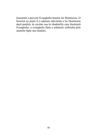 40
înseamnă a perverti Evanghelia harului lui Dumnezeu. O
biserică nu poate fi o adunare adevărată a lui Dumnezeu
dacă predică, în cuvinte sau în rânduielile care ilustrează
Evanghelia, o evanghelie falsă a mântuirii sufletului prin
anumite fapte sau ritualuri.
 