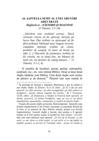 41
AL ŞAPTELEA SEMN AL UNEI ADUNĂRI
ADEVĂRATE
Slujitorii ei – PĂSTORII ŞI DIACONII
(1 Timotei, 3:1-16)
„Adevărat este cuvântul acesta; ‚Dacă
râvneşte cineva să fie episcop, doreşte un
lucru bun. Dar trebuie ca episcopul să fie
fără prihană, bărbatul unei singure neveste,
cumpătat, înţelept, vrednic de cinste,
primitor de oaspeţi, în stare să înveţe pe
alţii. [...] Diaconii, de asemenea, trebuie să
fie cinstiţi, nu cu două feţe, nu băutori de
mult vin, nu doritori de câştig mârşav...” (1
Timotei, 3:1-2, 8)
O ierarhie de lucrători, preoţi, prelaţi, mitropoliţi,
cardinali, etc., etc. este străină Bibliei. Două şi doar două
slujbe rânduite sunt biblice. Cele două slujbe sunt acelea
de păstori şi de diaconi.15
Păstorii mai sunt numiţi în
15
În perioada de început a Adunării, Dumnezeu a pus în cadrul ei
mai multe slujbe. În Efeseni, 4:11-12 citim: „Şi El a dat pe unii
apostoli, pe alţii prooroci, pe alţii evanghelişti; pe alţii păstori şi
învăţători... pentru zidirea trupului lui Cristos.” În 1 Corinteni,
12:28, citim: „Şi Dumnezeu a rânduit în biserică întâi apostoli, al
doilea, prooroci, al treilea învăţători; apoi pe cei ce au darul
tămăduirilor, ajutorărilor, cârmuirilor şi vorbirii în felurite limbi.”
O parte din aceste slujbe au încetat, fiind temporare. Apostolii erau
trimişii împuterniciţi ai lui Cristos, înzestraţi cu autoritate directă de
la Isus, şi cu puterea de face diferite minuni, pentru a-şi dovedi
împuternicirea. Această slujbă a încetat, căci pentru a fi apostol
trebuia să fi fost martor ocular al lucrării lui Isus (Fapte, 1:21-22).
Iată cum suna mărturia unui apostol: „Ce era de la început, ce am
auzit, ce am văzut cu ochii noştri, ce am privit şi ce am pipăit cu
mâinile noastre cu privire la Cuvântul vieţii... aceea vă vestim şi
 