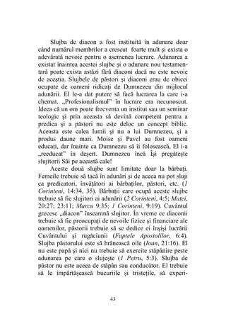 43
Slujba de diacon a fost instituită în adunare doar
când numărul membrilor a crescut foarte mult şi exista o
adevărată nevoie pentru o asemenea lucrare. Adunarea a
existat înaintea acestei slujbe şi o adunare nou testamen-
tară poate exista astăzi fără diaconi dacă nu este nevoie
de aceştia. Slujbele de păstori şi diaconi erau de obicei
ocupate de oameni ridicaţi de Dumnezeu din mijlocul
adunării. El le-a dat putere să facă lucrarea la care i-a
chemat. „Profesionalismul” în lucrare era necunoscut.
Ideea că un om poate frecventa un institut sau un seminar
teologic şi prin aceasta să devină competent pentru a
predica şi a păstori nu este deloc un concept biblic.
Aceasta este calea lumii şi nu a lui Dumnezeu, şi a
produs daune mari. Moise şi Pavel au fost oameni
educaţi, dar înainte ca Dumnezeu să îi folosească, El i-a
„reeducat” în deşert. Dumnezeu încă Îşi pregăteşte
slujitorii Săi pe această cale!
Aceste două slujbe sunt limitate doar la bărbaţi.
Femeile trebuie să tacă în adunări şi de aceea nu pot sluji
ca predicatori, învăţători ai bărbaţilor, păstori, etc. (1
Corinteni, 14:34, 35). Bărbaţii care ocupă aceste slujbe
trebuie să fie slujitori ai adunării (2 Corinteni, 4:5; Matei,
20:27; 23:11; Marcu 9:35; 1 Corinteni, 9:19). Cuvântul
grecesc „diacon” înseamnă slujitor. În vreme ce diaconii
trebuie să fie preocupaţi de nevoile fizice şi financiare ale
oamenilor, păstorii trebuie să se dedice ei înşişi lucrării
Cuvântului şi rugăciunii (Faptele Apostolilor, 6:4).
Slujba păstorului este să hrănească oile (Ioan, 21:16). El
nu este papă şi nici nu trebuie să exercite stăpânire peste
adunarea pe care o slujeşte (1 Petru, 5:3). Slujba de
păstor nu este aceea de stăpân sau conducător. El trebuie
să le împărtăşească bucuriile şi tristeţile, să experi-
 