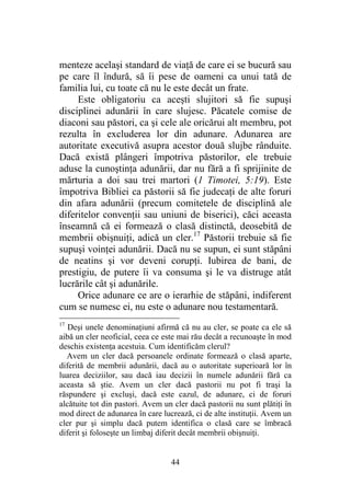 44
menteze acelaşi standard de viaţă de care ei se bucură sau
pe care îl îndură, să îi pese de oameni ca unui tată de
familia lui, cu toate că nu le este decât un frate.
Este obligatoriu ca aceşti slujitori să fie supuşi
disciplinei adunării în care slujesc. Păcatele comise de
diaconi sau păstori, ca şi cele ale oricărui alt membru, pot
rezulta în excluderea lor din adunare. Adunarea are
autoritate executivă asupra acestor două slujbe rânduite.
Dacă există plângeri împotriva păstorilor, ele trebuie
aduse la cunoştinţa adunării, dar nu fără a fi sprijinite de
mărturia a doi sau trei martori (1 Timotei, 5:19). Este
împotriva Bibliei ca păstorii să fie judecaţi de alte foruri
din afara adunării (precum comitetele de disciplină ale
diferitelor convenţii sau uniuni de biserici), căci aceasta
înseamnă că ei formează o clasă distinctă, deosebită de
membrii obişnuiţi, adică un cler.17
Păstorii trebuie să fie
supuşi voinţei adunării. Dacă nu se supun, ei sunt stăpâni
de neatins şi vor deveni corupţi. Iubirea de bani, de
prestigiu, de putere îi va consuma şi le va distruge atât
lucrările cât şi adunările.
Orice adunare ce are o ierarhie de stăpâni, indiferent
cum se numesc ei, nu este o adunare nou testamentară.
17
Deşi unele denominaţiuni afirmă că nu au cler, se poate ca ele să
aibă un cler neoficial, ceea ce este mai rău decât a recunoaşte în mod
deschis existenţa acestuia. Cum identificăm clerul?
Avem un cler dacă persoanele ordinate formează o clasă aparte,
diferită de membrii adunării, dacă au o autoritate superioară lor în
luarea deciziilor, sau dacă iau decizii în numele adunării fără ca
aceasta să ştie. Avem un cler dacă pastorii nu pot fi traşi la
răspundere şi excluşi, dacă este cazul, de adunare, ci de foruri
alcătuite tot din pastori. Avem un cler dacă pastorii nu sunt plătiţi în
mod direct de adunarea în care lucrează, ci de alte instituţii. Avem un
cler pur şi simplu dacă putem identifica o clasă care se îmbracă
diferit şi foloseşte un limbaj diferit decât membrii obişnuiţi.
 