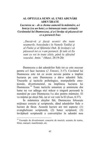 45
AL OPTULEA SEMN AL UNEI ADUNĂRI
ADEVĂRATE
Lucrarea sa – de a chema oamenii la mântuire, a-i
boteza (cu un botez ce întruneşte toate cerinţele
Cuvântului lui Dumnezeu), şi a-i învăţa să păzească tot
ce a poruncit Isus
„Duceţi-vă şi faceţi ucenici din toate
neamurile, botezându-i în Numele Tatălui şi
al Fiului şi al Sfântului Duh. Şi învăţaţi-i să
păzească tot ce v-am poruncit. Şi iată că Eu
sunt cu voi în toate zilele, până la sfârşitul
veacului. Amin.” (Matei, 28:19-20)
Dumnezeu a dat adunărilor Sale tot ce este necesar
pentru a-I face lucrarea (2 Timotei, 3:17). Cuvântul lui
Dumnezeu este tot ce avem nevoie pentru a împlini
lucrarea pe care Dumnezeu a dat-o adunării Sale.
Trucurile şi tacticile psihologice, manipulările emo-
ţionale, divertismentul, nu împlinesc lucrarea lui
Dumnezeu.18
Toate tacticile umaniste şi arminiene din
lume nu vor adăuga nici măcar o singură persoană la
numărul pe care Dumnezeu l-a ales pentru mântuire. El
va mântui pe aleşii Săi, iar ei vor veni la El (Ioan, 6:37).
În mântuirea aleşilor Săi, Dumnezeu foloseşte
mijloace corecte şi scripturale, dând adunărilor Sale o
lucrare de făcut. Această lucrare are trei aspecte: (1)
evanghelizare scripturală, (2) botez scriptural, (3)
învăţătură scripturală a convertiţilor în adunări nou
18
Exemple de divertisment: concerte de muzică, scenete de teatru,
filme, marşuri, manifestaţii, etc.
 